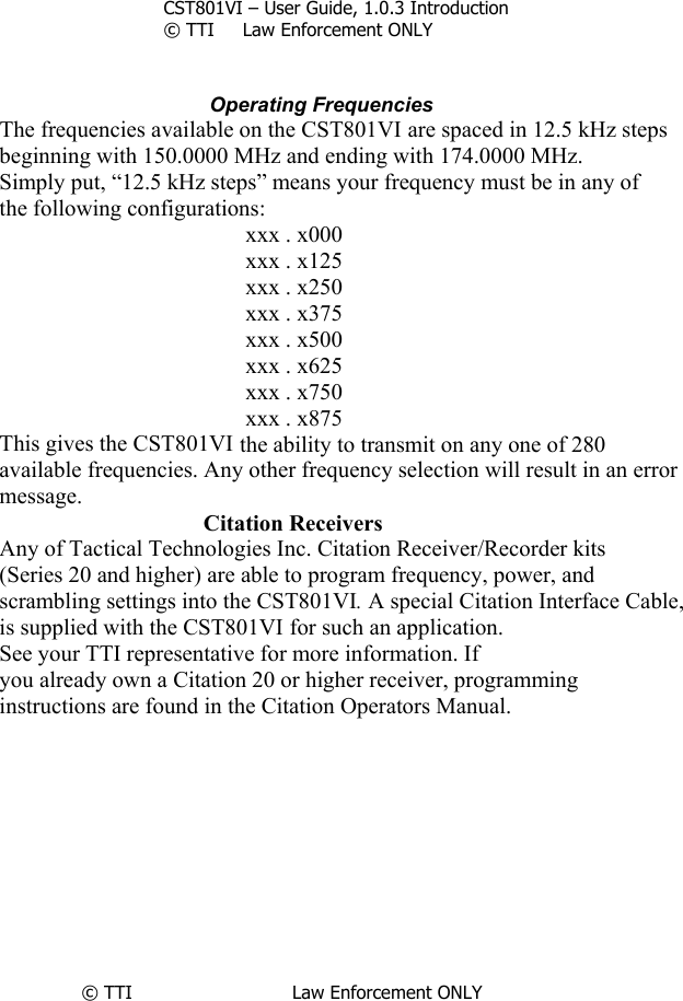       CST801VI – User Guide, 1.0.3 Introduction © TTI     Law Enforcement ONLY                                   Operating Frequencies The frequencies available on the CST801VI are spaced in 12.5 kHz steps beginning with 150.0000 MHz and ending with 174.0000 MHz. Simply put, “12.5 kHz steps” means your frequency must be in any of the following configurations: xxx . x000 xxx . x125 xxx . x250 xxx . x375 xxx . x500 xxx . x625 xxx . x750 xxx . x875 This gives the CST801VI the ability to transmit on any one of 280 available frequencies. Any other frequency selection will result in an error message.        Citation Receivers Any of Tactical Technologies Inc. Citation Receiver/Recorder kits (Series 20 and higher) are able to program frequency, power, and scrambling settings into the CST801VI. A special Citation Interface Cable, is supplied with the CST801VI for such an application. See your TTI representative for more information. If you already own a Citation 20 or higher receiver, programming instructions are found in the Citation Operators Manual.           © TTI                            Law Enforcement ONLY              