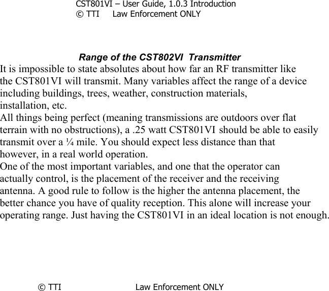     CST801VI – User Guide, 1.0.3 Introduction © TTI     Law Enforcement ONLY     Range of the CST802VI  Transmitter It is impossible to state absolutes about how far an RF transmitter like the CST801VI will transmit. Many variables affect the range of a device including buildings, trees, weather, construction materials, installation, etc. All things being perfect (meaning transmissions are outdoors over flat terrain with no obstructions), a .25 watt CST801VI should be able to easily transmit over a ¼ mile. You should expect less distance than that however, in a real world operation. One of the most important variables, and one that the operator can actually control, is the placement of the receiver and the receiving antenna. A good rule to follow is the higher the antenna placement, the better chance you have of quality reception. This alone will increase your operating range. Just having the CST801VI in an ideal location is not enough.      © TTI                            Law Enforcement ONLY      