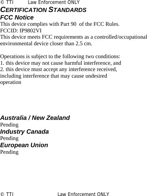                 © TTI         Law Enforcement ONLY CERTIFICATION STANDARDS FCC Notice This device complies with Part 90  of the FCC Rules. FCCID: IP9802VI This device meets FCC requirements as a controlled/occupational environmental device closer than 2.5 cm.  Operations is subject to the following two conditions: 1. this device may not cause harmful interference, and 2. this device must accept any interference received, including interference that may cause undesired operation     Australia / New Zealand Pending Industry Canada Pending European Union Pending       © TTI                            Law Enforcement ONLY                   