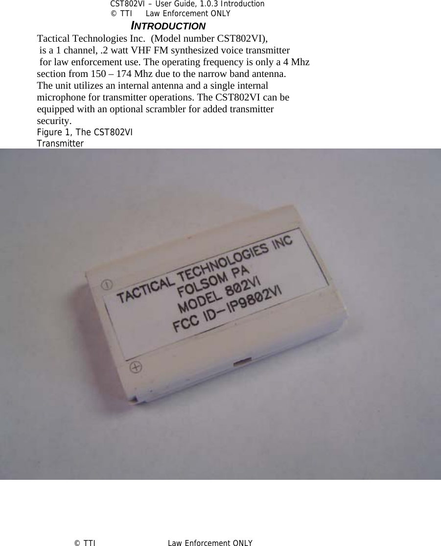            CST802VI – User Guide, 1.0.3 Introduction © TTI     Law Enforcement ONLY       INTRODUCTION Tactical Technologies Inc.  (Model number CST802VI),  is a 1 channel, .2 watt VHF FM synthesized voice transmitter  for law enforcement use. The operating frequency is only a 4 Mhz  section from 150 – 174 Mhz due to the narrow band antenna. The unit utilizes an internal antenna and a single internal microphone for transmitter operations. The CST802VI can be  equipped with an optional scrambler for added transmitter security.  Figure 1, The CST802VI  Transmitter      © TTI                            Law Enforcement ONLY 