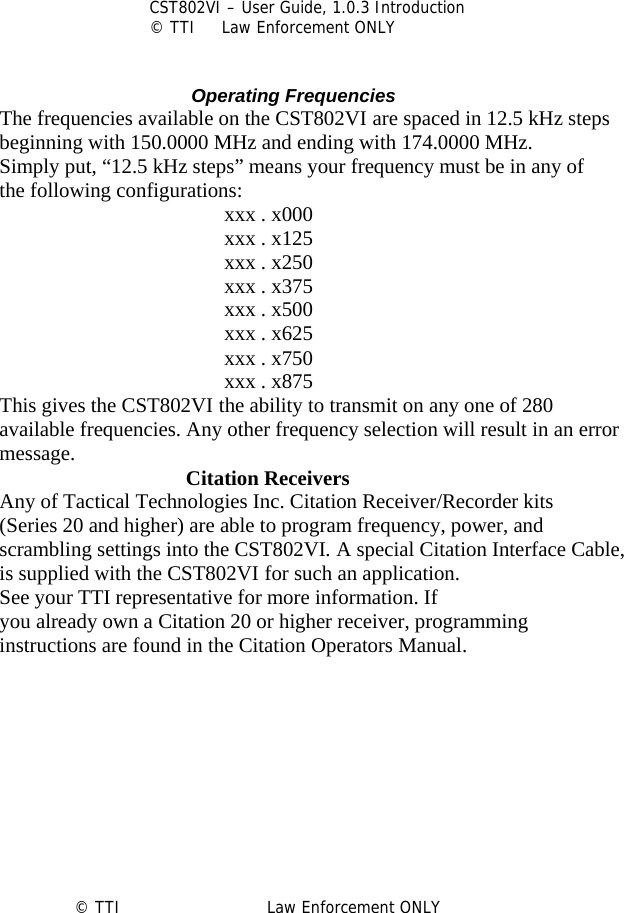           CST802VI – User Guide, 1.0.3 Introduction © TTI     Law Enforcement ONLY                                   Operating Frequencies The frequencies available on the CST802VI are spaced in 12.5 kHz steps beginning with 150.0000 MHz and ending with 174.0000 MHz. Simply put, “12.5 kHz steps” means your frequency must be in any of the following configurations: xxx . x000 xxx . x125 xxx . x250 xxx . x375 xxx . x500 xxx . x625 xxx . x750 xxx . x875 This gives the CST802VI the ability to transmit on any one of 280 available frequencies. Any other frequency selection will result in an error message.         Citation Receivers Any of Tactical Technologies Inc. Citation Receiver/Recorder kits (Series 20 and higher) are able to program frequency, power, and scrambling settings into the CST802VI. A special Citation Interface Cable, is supplied with the CST802VI for such an application. See your TTI representative for more information. If you already own a Citation 20 or higher receiver, programming instructions are found in the Citation Operators Manual.           © TTI                            Law Enforcement ONLY         