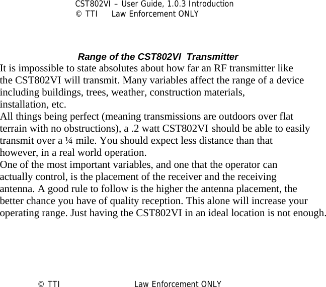          CST802VI – User Guide, 1.0.3 Introduction © TTI     Law Enforcement ONLY     Range of the CST802VI  Transmitter It is impossible to state absolutes about how far an RF transmitter like the CST802VI will transmit. Many variables affect the range of a device including buildings, trees, weather, construction materials, installation, etc. All things being perfect (meaning transmissions are outdoors over flat terrain with no obstructions), a .2 watt CST802VI should be able to easily transmit over a ¼ mile. You should expect less distance than that however, in a real world operation. One of the most important variables, and one that the operator can actually control, is the placement of the receiver and the receiving antenna. A good rule to follow is the higher the antenna placement, the better chance you have of quality reception. This alone will increase your operating range. Just having the CST802VI in an ideal location is not enough.      © TTI                            Law Enforcement ONLY      