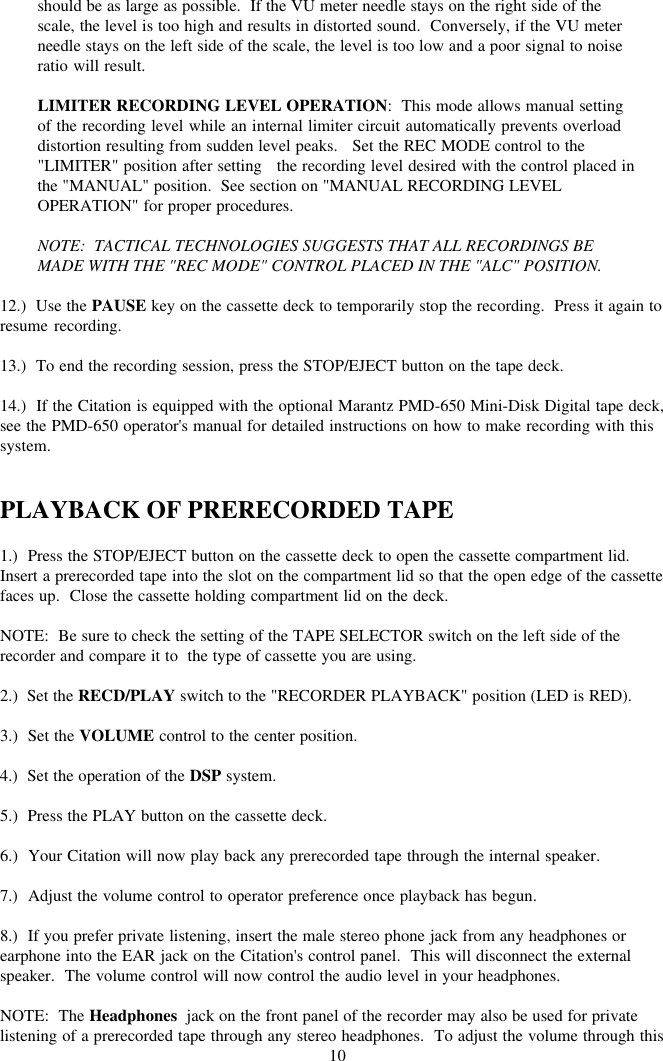 10should be as large as possible.  If the VU meter needle stays on the right side of thescale, the level is too high and results in distorted sound.  Conversely, if the VU meterneedle stays on the left side of the scale, the level is too low and a poor signal to noiseratio will result.LIMITER RECORDING LEVEL OPERATION:  This mode allows manual settingof the recording level while an internal limiter circuit automatically prevents overloaddistortion resulting from sudden level peaks.   Set the REC MODE control to the&quot;LIMITER&quot; position after setting   the recording level desired with the control placed inthe &quot;MANUAL&quot; position.  See section on &quot;MANUAL RECORDING LEVELOPERATION&quot; for proper procedures.NOTE:  TACTICAL TECHNOLOGIES SUGGESTS THAT ALL RECORDINGS BEMADE WITH THE &quot;REC MODE&quot; CONTROL PLACED IN THE &quot;ALC&quot; POSITION.12.)  Use the PAUSE key on the cassette deck to temporarily stop the recording.  Press it again toresume recording.13.)  To end the recording session, press the STOP/EJECT button on the tape deck.14.)  If the Citation is equipped with the optional Marantz PMD-650 Mini-Disk Digital tape deck,see the PMD-650 operator&apos;s manual for detailed instructions on how to make recording with thissystem.PLAYBACK OF PRERECORDED TAPE1.)  Press the STOP/EJECT button on the cassette deck to open the cassette compartment lid.Insert a prerecorded tape into the slot on the compartment lid so that the open edge of the cassettefaces up.  Close the cassette holding compartment lid on the deck.NOTE:  Be sure to check the setting of the TAPE SELECTOR switch on the left side of therecorder and compare it to  the type of cassette you are using.2.)  Set the RECD/PLAY switch to the &quot;RECORDER PLAYBACK&quot; position (LED is RED).3.)  Set the VOLUME control to the center position.4.)  Set the operation of the DSP system.5.)  Press the PLAY button on the cassette deck.6.)  Your Citation will now play back any prerecorded tape through the internal speaker.7.)  Adjust the volume control to operator preference once playback has begun.8.)  If you prefer private listening, insert the male stereo phone jack from any headphones orearphone into the EAR jack on the Citation&apos;s control panel.  This will disconnect the externalspeaker.  The volume control will now control the audio level in your headphones.NOTE:  The Headphones  jack on the front panel of the recorder may also be used for privatelistening of a prerecorded tape through any stereo headphones.  To adjust the volume through this