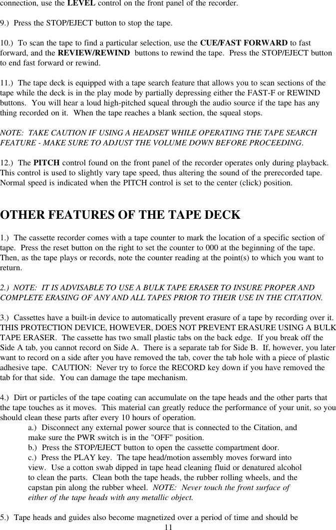 11connection, use the LEVEL control on the front panel of the recorder.9.)  Press the STOP/EJECT button to stop the tape.10.)  To scan the tape to find a particular selection, use the CUE/FAST FORWARD to fastforward, and the REVIEW/REWIND  buttons to rewind the tape.  Press the STOP/EJECT buttonto end fast forward or rewind.11.)  The tape deck is equipped with a tape search feature that allows you to scan sections of thetape while the deck is in the play mode by partially depressing either the FAST-F or REWINDbuttons.  You will hear a loud high-pitched squeal through the audio source if the tape has anything recorded on it.  When the tape reaches a blank section, the squeal stops.NOTE:  TAKE CAUTION IF USING A HEADSET WHILE OPERATING THE TAPE SEARCHFEATURE - MAKE SURE TO ADJUST THE VOLUME DOWN BEFORE PROCEEDING.12.)  The PITCH control found on the front panel of the recorder operates only during playback.This control is used to slightly vary tape speed, thus altering the sound of the prerecorded tape.Normal speed is indicated when the PITCH control is set to the center (click) position.OTHER FEATURES OF THE TAPE DECK1.)  The cassette recorder comes with a tape counter to mark the location of a specific section oftape.  Press the reset button on the right to set the counter to 000 at the beginning of the tape.Then, as the tape plays or records, note the counter reading at the point(s) to which you want toreturn.2.)  NOTE:  IT IS ADVISABLE TO USE A BULK TAPE ERASER TO INSURE PROPER ANDCOMPLETE ERASING OF ANY AND ALL TAPES PRIOR TO THEIR USE IN THE CITATION.3.)  Cassettes have a built-in device to automatically prevent erasure of a tape by recording over it.THIS PROTECTION DEVICE, HOWEVER, DOES NOT PREVENT ERASURE USING A BULKTAPE ERASER.  The cassette has two small plastic tabs on the back edge.  If you break off theSide A tab, you cannot record on Side A.  There is a separate tab for Side B.  If, however, you laterwant to record on a side after you have removed the tab, cover the tab hole with a piece of plasticadhesive tape.  CAUTION:  Never try to force the RECORD key down if you have removed thetab for that side.  You can damage the tape mechanism.4.)  Dirt or particles of the tape coating can accumulate on the tape heads and the other parts thatthe tape touches as it moves.  This material can greatly reduce the performance of your unit, so youshould clean these parts after every 10 hours of operation.a.)  Disconnect any external power source that is connected to the Citation, andmake sure the PWR switch is in the &quot;OFF&quot; position.b.)  Press the STOP/EJECT button to open the cassette compartment door.c.)  Press the PLAY key.  The tape head/motion assembly moves forward intoview.  Use a cotton swab dipped in tape head cleaning fluid or denatured alcoholto clean the parts.  Clean both the tape heads, the rubber rolling wheels, and thecapstan pin along the rubber wheel.  NOTE:  Never touch the front surface ofeither of the tape heads with any metallic object.5.)  Tape heads and guides also become magnetized over a period of time and should be