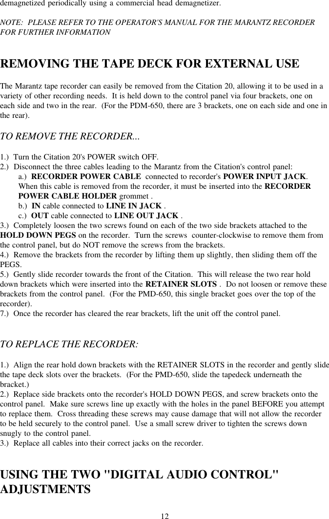 12demagnetized periodically using a commercial head demagnetizer.NOTE:  PLEASE REFER TO THE OPERATOR&apos;S MANUAL FOR THE MARANTZ RECORDERFOR FURTHER INFORMATIONREMOVING THE TAPE DECK FOR EXTERNAL USEThe Marantz tape recorder can easily be removed from the Citation 20, allowing it to be used in avariety of other recording needs.  It is held down to the control panel via four brackets, one oneach side and two in the rear.  (For the PDM-650, there are 3 brackets, one on each side and one inthe rear).TO REMOVE THE RECORDER...1.)  Turn the Citation 20&apos;s POWER switch OFF.2.)  Disconnect the three cables leading to the Marantz from the Citation&apos;s control panel:a.)  RECORDER POWER CABLE  connected to recorder&apos;s POWER INPUT JACK.When this cable is removed from the recorder, it must be inserted into the RECORDERPOWER CABLE HOLDER grommet .b.)  IN cable connected to LINE IN JACK .c.)  OUT cable connected to LINE OUT JACK .3.)  Completely loosen the two screws found on each of the two side brackets attached to theHOLD DOWN PEGS on the recorder.  Turn the screws  counter-clockwise to remove them fromthe control panel, but do NOT remove the screws from the brackets.4.)  Remove the brackets from the recorder by lifting them up slightly, then sliding them off thePEGS.5.)  Gently slide recorder towards the front of the Citation.  This will release the two rear holddown brackets which were inserted into the RETAINER SLOTS .  Do not loosen or remove thesebrackets from the control panel.  (For the PMD-650, this single bracket goes over the top of therecorder).7.)  Once the recorder has cleared the rear brackets, lift the unit off the control panel.TO REPLACE THE RECORDER:1.)  Align the rear hold down brackets with the RETAINER SLOTS in the recorder and gently slidethe tape deck slots over the brackets.  (For the PMD-650, slide the tapedeck underneath thebracket.)2.)  Replace side brackets onto the recorder&apos;s HOLD DOWN PEGS, and screw brackets onto thecontrol panel.  Make sure screws line up exactly with the holes in the panel BEFORE you attemptto replace them.  Cross threading these screws may cause damage that will not allow the recorderto be held securely to the control panel.  Use a small screw driver to tighten the screws downsnugly to the control panel.3.)  Replace all cables into their correct jacks on the recorder.USING THE TWO &quot;DIGITAL AUDIO CONTROL&quot;ADJUSTMENTS