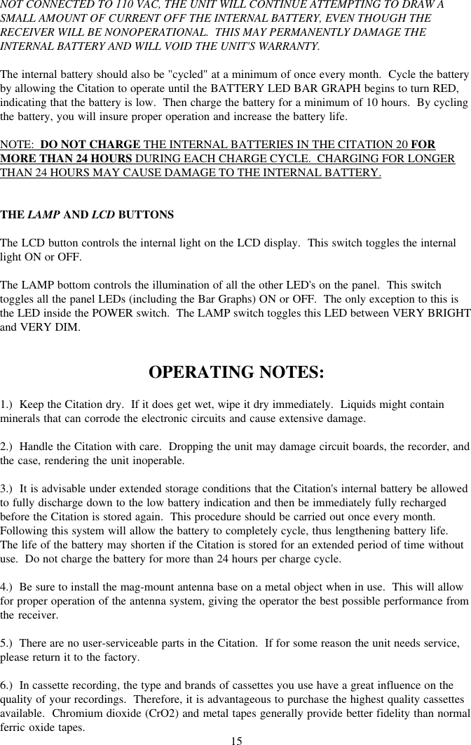 15NOT CONNECTED TO 110 VAC, THE UNIT WILL CONTINUE ATTEMPTING TO DRAW ASMALL AMOUNT OF CURRENT OFF THE INTERNAL BATTERY, EVEN THOUGH THERECEIVER WILL BE NONOPERATIONAL.  THIS MAY PERMANENTLY DAMAGE THEINTERNAL BATTERY AND WILL VOID THE UNIT&apos;S WARRANTY.The internal battery should also be &quot;cycled&quot; at a minimum of once every month.  Cycle the batteryby allowing the Citation to operate until the BATTERY LED BAR GRAPH begins to turn RED,indicating that the battery is low.  Then charge the battery for a minimum of 10 hours.  By cyclingthe battery, you will insure proper operation and increase the battery life.NOTE:  DO NOT CHARGE THE INTERNAL BATTERIES IN THE CITATION 20 FORMORE THAN 24 HOURS DURING EACH CHARGE CYCLE.  CHARGING FOR LONGERTHAN 24 HOURS MAY CAUSE DAMAGE TO THE INTERNAL BATTERY.THE LAMP AND LCD BUTTONSThe LCD button controls the internal light on the LCD display.  This switch toggles the internallight ON or OFF.The LAMP bottom controls the illumination of all the other LED&apos;s on the panel.  This switchtoggles all the panel LEDs (including the Bar Graphs) ON or OFF.  The only exception to this isthe LED inside the POWER switch.  The LAMP switch toggles this LED between VERY BRIGHTand VERY DIM.OPERATING NOTES:1.)  Keep the Citation dry.  If it does get wet, wipe it dry immediately.  Liquids might containminerals that can corrode the electronic circuits and cause extensive damage.2.)  Handle the Citation with care.  Dropping the unit may damage circuit boards, the recorder, andthe case, rendering the unit inoperable.3.)  It is advisable under extended storage conditions that the Citation&apos;s internal battery be allowedto fully discharge down to the low battery indication and then be immediately fully rechargedbefore the Citation is stored again.  This procedure should be carried out once every month.Following this system will allow the battery to completely cycle, thus lengthening battery life.The life of the battery may shorten if the Citation is stored for an extended period of time withoutuse.  Do not charge the battery for more than 24 hours per charge cycle.4.)  Be sure to install the mag-mount antenna base on a metal object when in use.  This will allowfor proper operation of the antenna system, giving the operator the best possible performance fromthe receiver.5.)  There are no user-serviceable parts in the Citation.  If for some reason the unit needs service,please return it to the factory.6.)  In cassette recording, the type and brands of cassettes you use have a great influence on thequality of your recordings.  Therefore, it is advantageous to purchase the highest quality cassettesavailable.  Chromium dioxide (CrO2) and metal tapes generally provide better fidelity than normalferric oxide tapes.