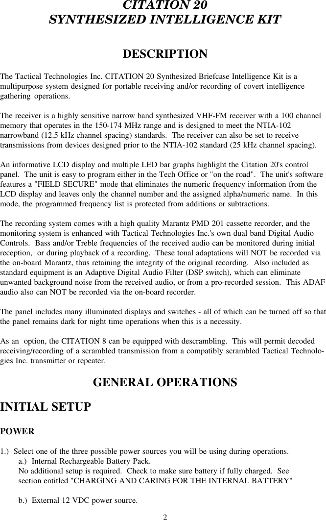 2CITATION 20SYNTHESIZED INTELLIGENCE KITDESCRIPTIONThe Tactical Technologies Inc. CITATION 20 Synthesized Briefcase Intelligence Kit is amultipurpose system designed for portable receiving and/or recording of covert intelligencegathering operations.The receiver is a highly sensitive narrow band synthesized VHF-FM receiver with a 100 channelmemory that operates in the 150-174 MHz range and is designed to meet the NTIA-102narrowband (12.5 kHz channel spacing) standards.  The receiver can also be set to receivetransmissions from devices designed prior to the NTIA-102 standard (25 kHz channel spacing).An informative LCD display and multiple LED bar graphs highlight the Citation 20&apos;s controlpanel.  The unit is easy to program either in the Tech Office or &quot;on the road&quot;.  The unit&apos;s softwarefeatures a &quot;FIELD SECURE&quot; mode that eliminates the numeric frequency information from theLCD display and leaves only the channel number and the assigned alpha/numeric name.  In thismode, the programmed frequency list is protected from additions or subtractions.The recording system comes with a high quality Marantz PMD 201 cassette recorder, and themonitoring system is enhanced with Tactical Technologies Inc.&apos;s own dual band Digital AudioControls.  Bass and/or Treble frequencies of the received audio can be monitored during initialreception,  or during playback of a recording.  These tonal adaptations will NOT be recorded viathe on-board Marantz, thus retaining the integrity of the original recording.  Also included asstandard equipment is an Adaptive Digital Audio Filter (DSP switch), which can eliminateunwanted background noise from the received audio, or from a pro-recorded session.  This ADAFaudio also can NOT be recorded via the on-board recorder.The panel includes many illuminated displays and switches - all of which can be turned off so thatthe panel remains dark for night time operations when this is a necessity.As an  option, the CITATION 8 can be equipped with descrambling.  This will permit decodedreceiving/recording of a scrambled transmission from a compatibly scrambled Tactical Technolo-gies Inc. transmitter or repeater.GENERAL OPERATIONSINITIAL SETUPPOWER1.)  Select one of the three possible power sources you will be using during operations.a.)  Internal Rechargeable Battery Pack.No additional setup is required.  Check to make sure battery if fully charged.  Seesection entitled &quot;CHARGING AND CARING FOR THE INTERNAL BATTERY&quot;b.)  External 12 VDC power source.