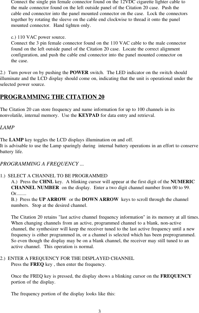 3Connect the single pin female connector found on the 12VDC cigarette lighter cable tothe male connector found on the left outside panel of the Citation 20 case.  Push thecable end connector into the panel mounted connector on the case.  Lock the connectorstogether by rotating the sleeve on the cable end clockwise to thread it onto the panelmounted connector.  Hand tighten only.c.) 110 VAC power source.Connect the 3 pin female connector found on the 110 VAC cable to the male connectorfound on the left outside panel of the Citation 20 case.  Locate the correct alignmentconfiguration, and push the cable end connector into the panel mounted connector onthe case.2.)  Turn power on by pushing the POWER switch.  The LED indicator on the switch shouldilluminate and the LCD display should come on, indicating that the unit is operational under theselected power source.PROGRAMMING THE CITATION 20The Citation 20 can store frequency and name information for up to 100 channels in itsnonvolatile, internal memory.  Use the KEYPAD for data entry and retrieval.LAMPThe LAMP key toggles the LCD displays illumination on and off.It is advisable to use the Lamp sparingly during  internal battery operations in an effort to conservebattery life.PROGRAMMING A FREQUENCY ...1.)  SELECT A CHANNEL TO BE PROGRAMMEDA.)  Press the CHNL key.  A blinking cursor will appear at the first digit of the NUMERICCHANNEL NUMBER  on the display.  Enter a two digit channel number from 00 to 99.Or........B.)  Press the UP ARROW  or the DOWN ARROW  keys to scroll through the channelnumbers.  Stop at the desired channel.The Citation 20 retains &quot;last active channel frequency information&quot; in its memory at all times.When changing channels from an active, programmed channel to a blank, non-activechannel, the synthesizer will keep the receiver tuned to the last active frequency until a newfrequency is either programmed in, or a channel is selected which has been preprogrammed.So even though the display may be on a blank channel, the receiver may still tuned to anactive channel.  This operation is normal.2.)  ENTER A FREQUENCY FOR THE DISPLAYED CHANNELPress the FREQ key , then enter the frequency.Once the FREQ key is pressed, the display shows a blinking cursor on the FREQUENCYportion of the display.The frequency portion of the display looks like this: