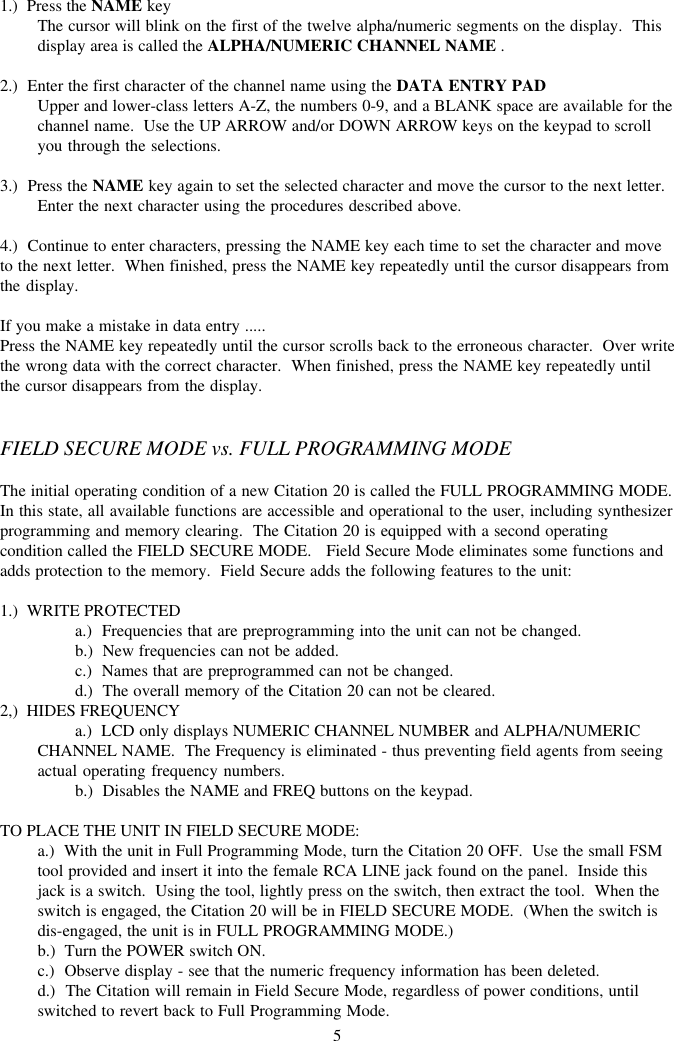 51.)  Press the NAME keyThe cursor will blink on the first of the twelve alpha/numeric segments on the display.  Thisdisplay area is called the ALPHA/NUMERIC CHANNEL NAME .2.)  Enter the first character of the channel name using the DATA ENTRY PADUpper and lower-class letters A-Z, the numbers 0-9, and a BLANK space are available for thechannel name.  Use the UP ARROW and/or DOWN ARROW keys on the keypad to scrollyou through the selections.3.)  Press the NAME key again to set the selected character and move the cursor to the next letter.Enter the next character using the procedures described above.4.)  Continue to enter characters, pressing the NAME key each time to set the character and moveto the next letter.  When finished, press the NAME key repeatedly until the cursor disappears fromthe display.If you make a mistake in data entry .....Press the NAME key repeatedly until the cursor scrolls back to the erroneous character.  Over writethe wrong data with the correct character.  When finished, press the NAME key repeatedly untilthe cursor disappears from the display.FIELD SECURE MODE vs. FULL PROGRAMMING MODEThe initial operating condition of a new Citation 20 is called the FULL PROGRAMMING MODE.In this state, all available functions are accessible and operational to the user, including synthesizerprogramming and memory clearing.  The Citation 20 is equipped with a second operatingcondition called the FIELD SECURE MODE.   Field Secure Mode eliminates some functions andadds protection to the memory.  Field Secure adds the following features to the unit:1.)  WRITE PROTECTEDa.)  Frequencies that are preprogramming into the unit can not be changed.b.)  New frequencies can not be added.c.)  Names that are preprogrammed can not be changed.d.)  The overall memory of the Citation 20 can not be cleared.2,)  HIDES FREQUENCYa.)  LCD only displays NUMERIC CHANNEL NUMBER and ALPHA/NUMERICCHANNEL NAME.  The Frequency is eliminated - thus preventing field agents from seeingactual operating frequency numbers.b.)  Disables the NAME and FREQ buttons on the keypad.TO PLACE THE UNIT IN FIELD SECURE MODE:a.)  With the unit in Full Programming Mode, turn the Citation 20 OFF.  Use the small FSMtool provided and insert it into the female RCA LINE jack found on the panel.  Inside thisjack is a switch.  Using the tool, lightly press on the switch, then extract the tool.  When theswitch is engaged, the Citation 20 will be in FIELD SECURE MODE.  (When the switch isdis-engaged, the unit is in FULL PROGRAMMING MODE.)b.)  Turn the POWER switch ON.c.)  Observe display - see that the numeric frequency information has been deleted.d.)  The Citation will remain in Field Secure Mode, regardless of power conditions, untilswitched to revert back to Full Programming Mode.