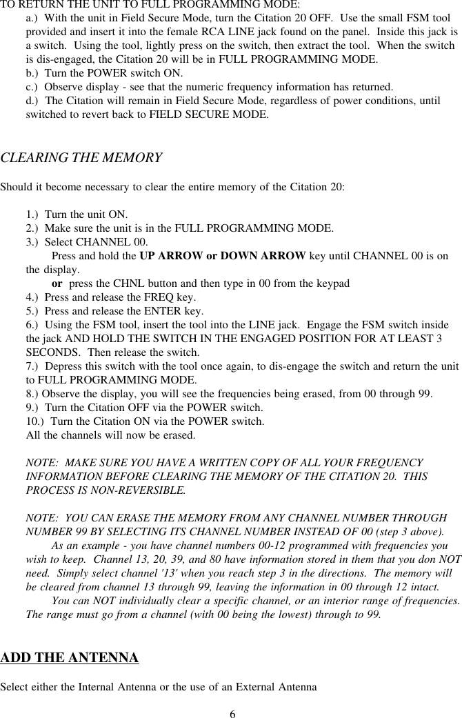 6TO RETURN THE UNIT TO FULL PROGRAMMING MODE:a.)  With the unit in Field Secure Mode, turn the Citation 20 OFF.  Use the small FSM toolprovided and insert it into the female RCA LINE jack found on the panel.  Inside this jack isa switch.  Using the tool, lightly press on the switch, then extract the tool.  When the switchis dis-engaged, the Citation 20 will be in FULL PROGRAMMING MODE.b.)  Turn the POWER switch ON.c.)  Observe display - see that the numeric frequency information has returned.d.)  The Citation will remain in Field Secure Mode, regardless of power conditions, untilswitched to revert back to FIELD SECURE MODE.CLEARING THE MEMORYShould it become necessary to clear the entire memory of the Citation 20:1.)  Turn the unit ON.2.)  Make sure the unit is in the FULL PROGRAMMING MODE.3.)  Select CHANNEL 00.Press and hold the UP ARROW or DOWN ARROW key until CHANNEL 00 is onthe display.or  press the CHNL button and then type in 00 from the keypad4.)  Press and release the FREQ key.5.)  Press and release the ENTER key.6.)  Using the FSM tool, insert the tool into the LINE jack.  Engage the FSM switch insidethe jack AND HOLD THE SWITCH IN THE ENGAGED POSITION FOR AT LEAST 3SECONDS.  Then release the switch.7.)  Depress this switch with the tool once again, to dis-engage the switch and return the unitto FULL PROGRAMMING MODE.8.) Observe the display, you will see the frequencies being erased, from 00 through 99.9.)  Turn the Citation OFF via the POWER switch.10.)  Turn the Citation ON via the POWER switch.All the channels will now be erased.NOTE:  MAKE SURE YOU HAVE A WRITTEN COPY OF ALL YOUR FREQUENCYINFORMATION BEFORE CLEARING THE MEMORY OF THE CITATION 20.  THISPROCESS IS NON-REVERSIBLE.NOTE:  YOU CAN ERASE THE MEMORY FROM ANY CHANNEL NUMBER THROUGHNUMBER 99 BY SELECTING ITS CHANNEL NUMBER INSTEAD OF 00 (step 3 above).As an example - you have channel numbers 00-12 programmed with frequencies youwish to keep.  Channel 13, 20, 39, and 80 have information stored in them that you don NOTneed.  Simply select channel &apos;13&apos; when you reach step 3 in the directions.  The memory willbe cleared from channel 13 through 99, leaving the information in 00 through 12 intact.You can NOT individually clear a specific channel, or an interior range of frequencies.The range must go from a channel (with 00 being the lowest) through to 99.ADD THE ANTENNASelect either the Internal Antenna or the use of an External Antenna