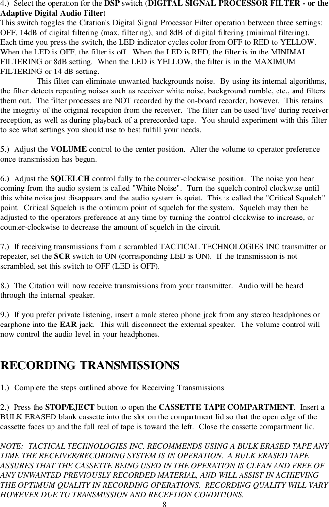 84.)  Select the operation for the DSP switch (DIGITAL SIGNAL PROCESSOR FILTER - or theAdaptive Digital Audio Filter)This switch toggles the Citation&apos;s Digital Signal Processor Filter operation between three settings:OFF, 14dB of digital filtering (max. filtering), and 8dB of digital filtering (minimal filtering).Each time you press the switch, the LED indicator cycles color from OFF to RED to YELLOW.When the LED is OFF, the filter is off.  When the LED is RED, the filter is in the MINIMALFILTERING or 8dB setting.  When the LED is YELLOW, the filter is in the MAXIMUMFILTERING or 14 dB setting.This filter can eliminate unwanted backgrounds noise.  By using its internal algorithms,the filter detects repeating noises such as receiver white noise, background rumble, etc., and filtersthem out.  The filter processes are NOT recorded by the on-board recorder, however.  This retainsthe integrity of the original reception from the receiver.  The filter can be used &apos;live&apos; during receiverreception, as well as during playback of a prerecorded tape.  You should experiment with this filterto see what settings you should use to best fulfill your needs.5.)  Adjust the VOLUME control to the center position.  Alter the volume to operator preferenceonce transmission has begun.6.)  Adjust the SQUELCH control fully to the counter-clockwise position.  The noise you hearcoming from the audio system is called &quot;White Noise&quot;.  Turn the squelch control clockwise untilthis white noise just disappears and the audio system is quiet.  This is called the &quot;Critical Squelch&quot;point.  Critical Squelch is the optimum point of squelch for the system.  Squelch may then beadjusted to the operators preference at any time by turning the control clockwise to increase, orcounter-clockwise to decrease the amount of squelch in the circuit.7.)  If receiving transmissions from a scrambled TACTICAL TECHNOLOGIES INC transmitter orrepeater, set the SCR switch to ON (corresponding LED is ON).  If the transmission is notscrambled, set this switch to OFF (LED is OFF).8.)  The Citation will now receive transmissions from your transmitter.  Audio will be heardthrough the internal speaker.9.)  If you prefer private listening, insert a male stereo phone jack from any stereo headphones orearphone into the EAR jack.  This will disconnect the external speaker.  The volume control willnow control the audio level in your headphones.RECORDING TRANSMISSIONS1.)  Complete the steps outlined above for Receiving Transmissions.2.)  Press the STOP/EJECT button to open the CASSETTE TAPE COMPARTMENT.  Insert aBULK ERASED blank cassette into the slot on the compartment lid so that the open edge of thecassette faces up and the full reel of tape is toward the left.  Close the cassette compartment lid.NOTE:  TACTICAL TECHNOLOGIES INC. RECOMMENDS USING A BULK ERASED TAPE ANYTIME THE RECEIVER/RECORDING SYSTEM IS IN OPERATION.  A BULK ERASED TAPEASSURES THAT THE CASSETTE BEING USED IN THE OPERATION IS CLEAN AND FREE OFANY UNWANTED PREVIOUSLY RECORDED MATERIAL, AND WILL ASSIST IN ACHIEVINGTHE OPTIMUM QUALITY IN RECORDING OPERATIONS.  RECORDING QUALITY WILL VARYHOWEVER DUE TO TRANSMISSION AND RECEPTION CONDITIONS.