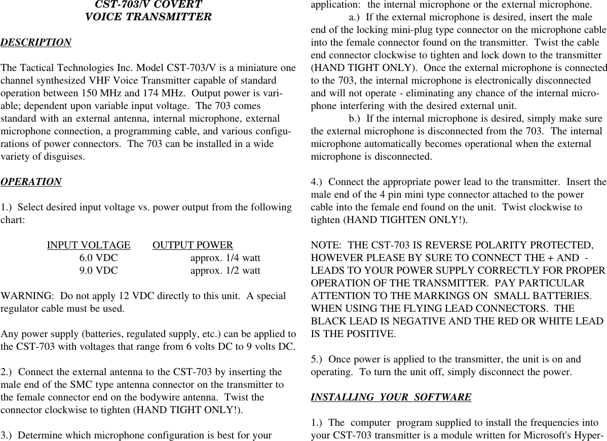 CST-703/V COVERTVOICE TRANSMITTERDESCRIPTIONThe Tactical Technologies Inc. Model CST-703/V is a miniature onechannel synthesized VHF Voice Transmitter capable of standardoperation between 150 MHz and 174 MHz.  Output power is vari-able; dependent upon variable input voltage.  The 703 comesstandard with an external antenna, internal microphone, externalmicrophone connection, a programming cable, and various configu-rations of power connectors.  The 703 can be installed in a widevariety of disguises.OPERATION1.)  Select desired input voltage vs. power output from the followingchart:   INPUT VOLTAGE OUTPUT POWER 6.0 VDC approx. 1/4 watt 9.0 VDC approx. 1/2 wattWARNING:  Do not apply 12 VDC directly to this unit.  A specialregulator cable must be used.Any power supply (batteries, regulated supply, etc.) can be applied tothe CST-703 with voltages that range from 6 volts DC to 9 volts DC.2.)  Connect the external antenna to the CST-703 by inserting themale end of the SMC type antenna connector on the transmitter tothe female connector end on the bodywire antenna.  Twist theconnector clockwise to tighten (HAND TIGHT ONLY!).3.)  Determine which microphone configuration is best for yourapplication:  the internal microphone or the external microphone.a.)  If the external microphone is desired, insert the maleend of the locking mini-plug type connector on the microphone cableinto the female connector found on the transmitter.  Twist the cableend connector clockwise to tighten and lock down to the transmitter(HAND TIGHT ONLY).  Once the external microphone is connectedto the 703, the internal microphone is electronically disconnectedand will not operate - eliminating any chance of the internal micro-phone interfering with the desired external unit.b.)  If the internal microphone is desired, simply make surethe external microphone is disconnected from the 703.  The internalmicrophone automatically becomes operational when the externalmicrophone is disconnected.4.)  Connect the appropriate power lead to the transmitter.  Insert themale end of the 4 pin mini type connector attached to the powercable into the female end found on the unit.  Twist clockwise totighten (HAND TIGHTEN ONLY!).NOTE:  THE CST-703 IS REVERSE POLARITY PROTECTED,HOWEVER PLEASE BY SURE TO CONNECT THE + AND  -LEADS TO YOUR POWER SUPPLY CORRECTLY FOR PROPEROPERATION OF THE TRANSMITTER.  PAY PARTICULARATTENTION TO THE MARKINGS ON  SMALL BATTERIES.WHEN USING THE FLYING LEAD CONNECTORS.  THEBLACK LEAD IS NEGATIVE AND THE RED OR WHITE LEADIS THE POSITIVE.5.)  Once power is applied to the transmitter, the unit is on andoperating.  To turn the unit off, simply disconnect the power.INSTALLING  YOUR  SOFTWARE1.)  The  computer  program supplied to install the frequencies intoyour CST-703 transmitter is a module written for Microsoft&apos;s Hyper-