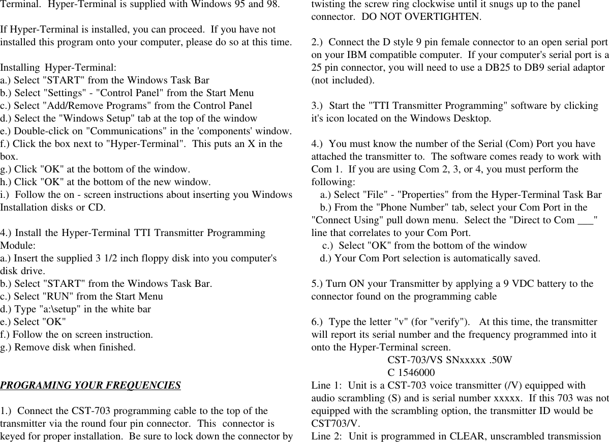 Terminal.  Hyper-Terminal is supplied with Windows 95 and 98.If Hyper-Terminal is installed, you can proceed.  If you have notinstalled this program onto your computer, please do so at this time.Installing Hyper-Terminal:a.) Select &quot;START&quot; from the Windows Task Barb.) Select &quot;Settings&quot; - &quot;Control Panel&quot; from the Start Menuc.) Select &quot;Add/Remove Programs&quot; from the Control Paneld.) Select the &quot;Windows Setup&quot; tab at the top of the windowe.) Double-click on &quot;Communications&quot; in the &apos;components&apos; window.f.) Click the box next to &quot;Hyper-Terminal&quot;.  This puts an X in thebox.g.) Click &quot;OK&quot; at the bottom of the window.h.) Click &quot;OK&quot; at the bottom of the new window.i.)  Follow the on - screen instructions about inserting you WindowsInstallation disks or CD.4.) Install the Hyper-Terminal TTI Transmitter ProgrammingModule:a.) Insert the supplied 3 1/2 inch floppy disk into you computer&apos;sdisk drive.b.) Select &quot;START&quot; from the Windows Task Bar.c.) Select &quot;RUN&quot; from the Start Menud.) Type &quot;a:\setup&quot; in the white bare.) Select &quot;OK&quot;f.) Follow the on screen instruction.g.) Remove disk when finished.PROGRAMING YOUR FREQUENCIES1.)  Connect the CST-703 programming cable to the top of thetransmitter via the round four pin connector.  This  connector iskeyed for proper installation.  Be sure to lock down the connector bytwisting the screw ring clockwise until it snugs up to the panelconnector.  DO NOT OVERTIGHTEN.2.)  Connect the D style 9 pin female connector to an open serial porton your IBM compatible computer.  If your computer&apos;s serial port is a25 pin connector, you will need to use a DB25 to DB9 serial adaptor(not included).3.)  Start the &quot;TTI Transmitter Programming&quot; software by clickingit&apos;s icon located on the Windows Desktop.4.)  You must know the number of the Serial (Com) Port you haveattached the transmitter to.  The software comes ready to work withCom 1.  If you are using Com 2, 3, or 4, you must perform thefollowing:   a.) Select &quot;File&quot; - &quot;Properties&quot; from the Hyper-Terminal Task Bar   b.) From the &quot;Phone Number&quot; tab, select your Com Port in the&quot;Connect Using&quot; pull down menu.  Select the &quot;Direct to Com ___&quot;line that correlates to your Com Port.    c.)  Select &quot;OK&quot; from the bottom of the window   d.) Your Com Port selection is automatically saved.5.) Turn ON your Transmitter by applying a 9 VDC battery to theconnector found on the programming cable6.)  Type the letter &quot;v&quot; (for &quot;verify&quot;).   At this time, the transmitterwill report its serial number and the frequency programmed into itonto the Hyper-Terminal screen.CST-703/VS SNxxxxx .50WC 1546000Line 1:  Unit is a CST-703 voice transmitter (/V) equipped withaudio scrambling (S) and is serial number xxxxx.  If this 703 was notequipped with the scrambling option, the transmitter ID would beCST703/V.Line 2:  Unit is programmed in CLEAR, unscrambled transmission