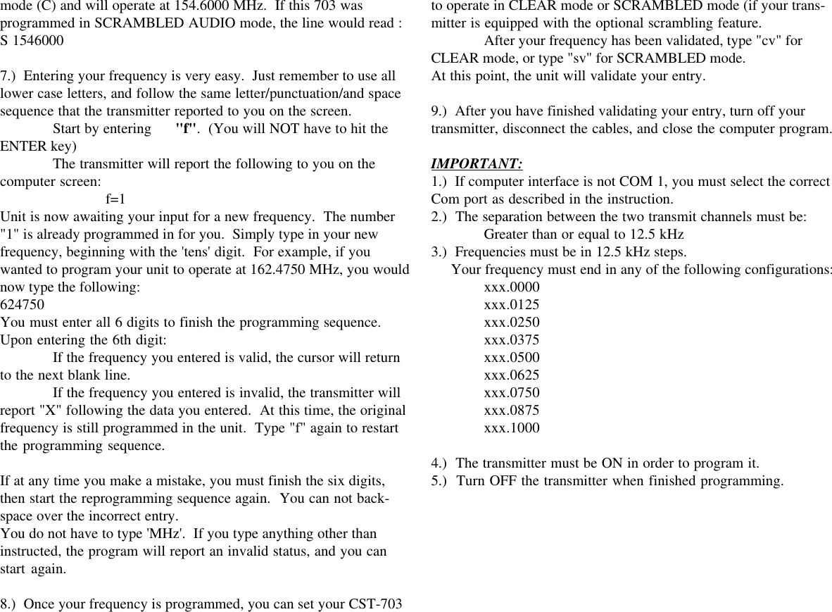 mode (C) and will operate at 154.6000 MHz.  If this 703 wasprogrammed in SCRAMBLED AUDIO mode, the line would read :S 15460007.)  Entering your frequency is very easy.  Just remember to use alllower case letters, and follow the same letter/punctuation/and spacesequence that the transmitter reported to you on the screen.Start by entering      &quot;f&quot;.  (You will NOT have to hit theENTER key)The transmitter will report the following to you on thecomputer screen: f=1Unit is now awaiting your input for a new frequency.  The number&quot;1&quot; is already programmed in for you.  Simply type in your newfrequency, beginning with the &apos;tens&apos; digit.  For example, if youwanted to program your unit to operate at 162.4750 MHz, you wouldnow type the following:624750You must enter all 6 digits to finish the programming sequence.Upon entering the 6th digit:If the frequency you entered is valid, the cursor will returnto the next blank line.If the frequency you entered is invalid, the transmitter willreport &quot;X&quot; following the data you entered.  At this time, the originalfrequency is still programmed in the unit.  Type &quot;f&quot; again to restartthe programming sequence.If at any time you make a mistake, you must finish the six digits,then start the reprogramming sequence again.  You can not back-space over the incorrect entry.You do not have to type &apos;MHz&apos;.  If you type anything other thaninstructed, the program will report an invalid status, and you canstart again.8.)  Once your frequency is programmed, you can set your CST-703to operate in CLEAR mode or SCRAMBLED mode (if your trans-mitter is equipped with the optional scrambling feature.After your frequency has been validated, type &quot;cv&quot; forCLEAR mode, or type &quot;sv&quot; for SCRAMBLED mode.At this point, the unit will validate your entry.9.)  After you have finished validating your entry, turn off yourtransmitter, disconnect the cables, and close the computer program.IMPORTANT:1.)  If computer interface is not COM 1, you must select the correctCom port as described in the instruction.2.)  The separation between the two transmit channels must be:Greater than or equal to 12.5 kHz3.)  Frequencies must be in 12.5 kHz steps.     Your frequency must end in any of the following configurations:xxx.0000xxx.0125xxx.0250xxx.0375xxx.0500xxx.0625xxx.0750xxx.0875xxx.10004.)  The transmitter must be ON in order to program it.5.)  Turn OFF the transmitter when finished programming.