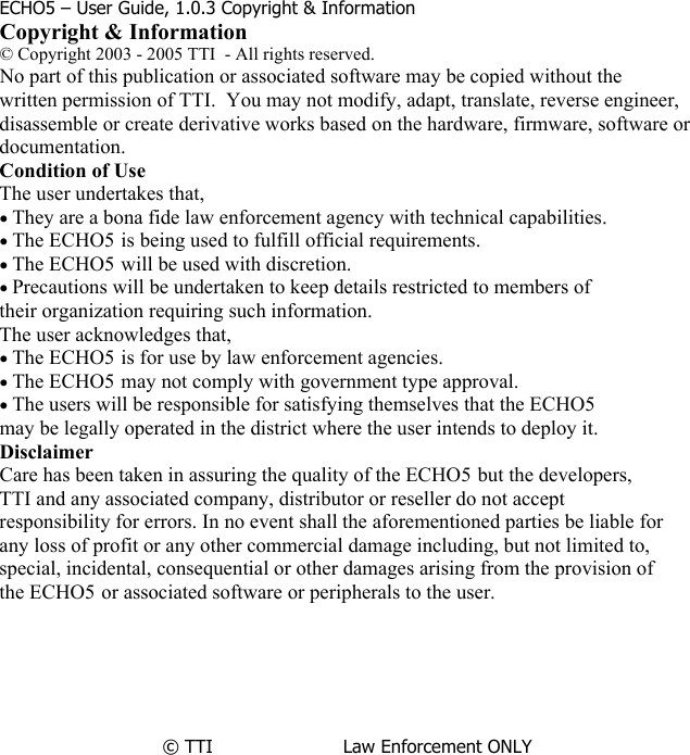               ECHO5 – User Guide, 1.0.3 Copyright &amp; Information Copyright &amp; Information © Copyright 2003 - 2005 TTI  - All rights reserved. No part of this publication or associated software may be copied without the written permission of TTI.  You may not modify, adapt, translate, reverse engineer,  disassemble or create derivative works based on the hardware, firmware, software or documentation. Condition of Use The user undertakes that, • They are a bona fide law enforcement agency with technical capabilities. • The ECHO5 is being used to fulfill official requirements. • The ECHO5 will be used with discretion. • Precautions will be undertaken to keep details restricted to members of their organization requiring such information. The user acknowledges that, • The ECHO5 is for use by law enforcement agencies. • The ECHO5 may not comply with government type approval. • The users will be responsible for satisfying themselves that the ECHO5 may be legally operated in the district where the user intends to deploy it. Disclaimer Care has been taken in assuring the quality of the ECHO5 but the developers, TTI and any associated company, distributor or reseller do not accept responsibility for errors. In no event shall the aforementioned parties be liable for any loss of profit or any other commercial damage including, but not limited to,  special, incidental, consequential or other damages arising from the provision of  the ECHO5 or associated software or peripherals to the user.       © TTI                       Law Enforcement ONLY                   