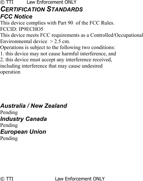               © TTI         Law Enforcement ONLY CERTIFICATION STANDARDS FCC Notice This device complies with Part 90  of the FCC Rules. FCCID: IP9ECHO5 This device meets FCC requirements as a Controlled/Occupational Environmental device  &gt; 2.5 cm. Operations is subject to the following two conditions: 1. this device may not cause harmful interference, and 2. this device must accept any interference received, including interference that may cause undesired operation     Australia / New Zealand Pending Industry Canada Pending European Union Pending       © TTI                            Law Enforcement ONLY                      