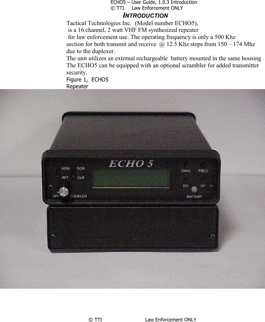         ECHO5 – User Guide, 1.0.3 Introduction © TTI     Law Enforcement ONLY       INTRODUCTION Tactical Technologies Inc.  (Model number ECHO5),  is a 16 channel, 2 watt VHF FM synthesized repeater  for law enforcement use. The operating frequency is only a 500 Khz  section for both transmit and receive  @ 12.5 Khz steps from 150 – 174 Mhz      due to the duplexer. The unit utilizes an external rechargeable  battery mounted in the same housing  The ECHO5 can be equipped with an optional scrambler for added transmitter security.  Figure 1,  ECHO5  Repeater      © TTI                            Law Enforcement ONLY    