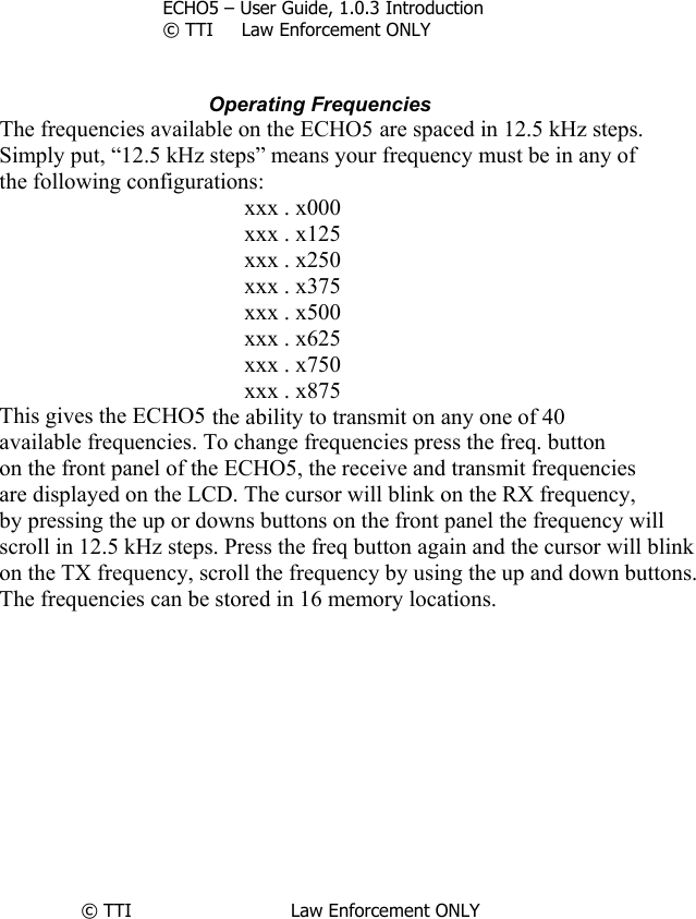        ECHO5 – User Guide, 1.0.3 Introduction © TTI     Law Enforcement ONLY                                   Operating Frequencies The frequencies available on the ECHO5 are spaced in 12.5 kHz steps. Simply put, “12.5 kHz steps” means your frequency must be in any of the following configurations: xxx . x000 xxx . x125 xxx . x250 xxx . x375 xxx . x500 xxx . x625 xxx . x750 xxx . x875 This gives the ECHO5 the ability to transmit on any one of 40 available frequencies. To change frequencies press the freq. button on the front panel of the ECHO5, the receive and transmit frequencies are displayed on the LCD. The cursor will blink on the RX frequency, by pressing the up or downs buttons on the front panel the frequency will scroll in 12.5 kHz steps. Press the freq button again and the cursor will blink  on the TX frequency, scroll the frequency by using the up and down buttons. The frequencies can be stored in 16 memory locations.             © TTI                            Law Enforcement ONLY                