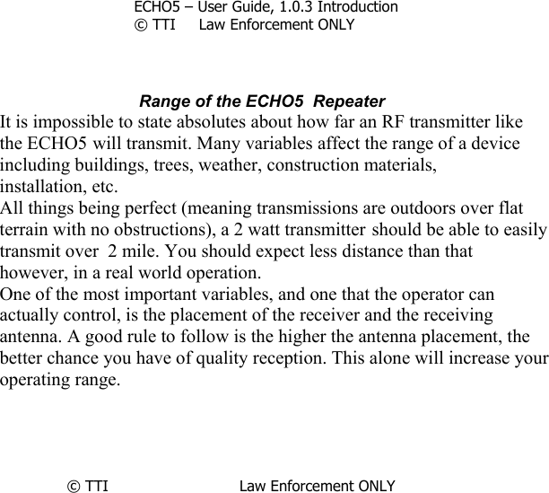         ECHO5 – User Guide, 1.0.3 Introduction © TTI     Law Enforcement ONLY     Range of the ECHO5  Repeater It is impossible to state absolutes about how far an RF transmitter like the ECHO5 will transmit. Many variables affect the range of a device including buildings, trees, weather, construction materials, installation, etc. All things being perfect (meaning transmissions are outdoors over flat terrain with no obstructions), a 2 watt transmitter should be able to easily transmit over  2 mile. You should expect less distance than that however, in a real world operation. One of the most important variables, and one that the operator can actually control, is the placement of the receiver and the receiving antenna. A good rule to follow is the higher the antenna placement, the better chance you have of quality reception. This alone will increase your operating range.      © TTI                            Law Enforcement ONLY      