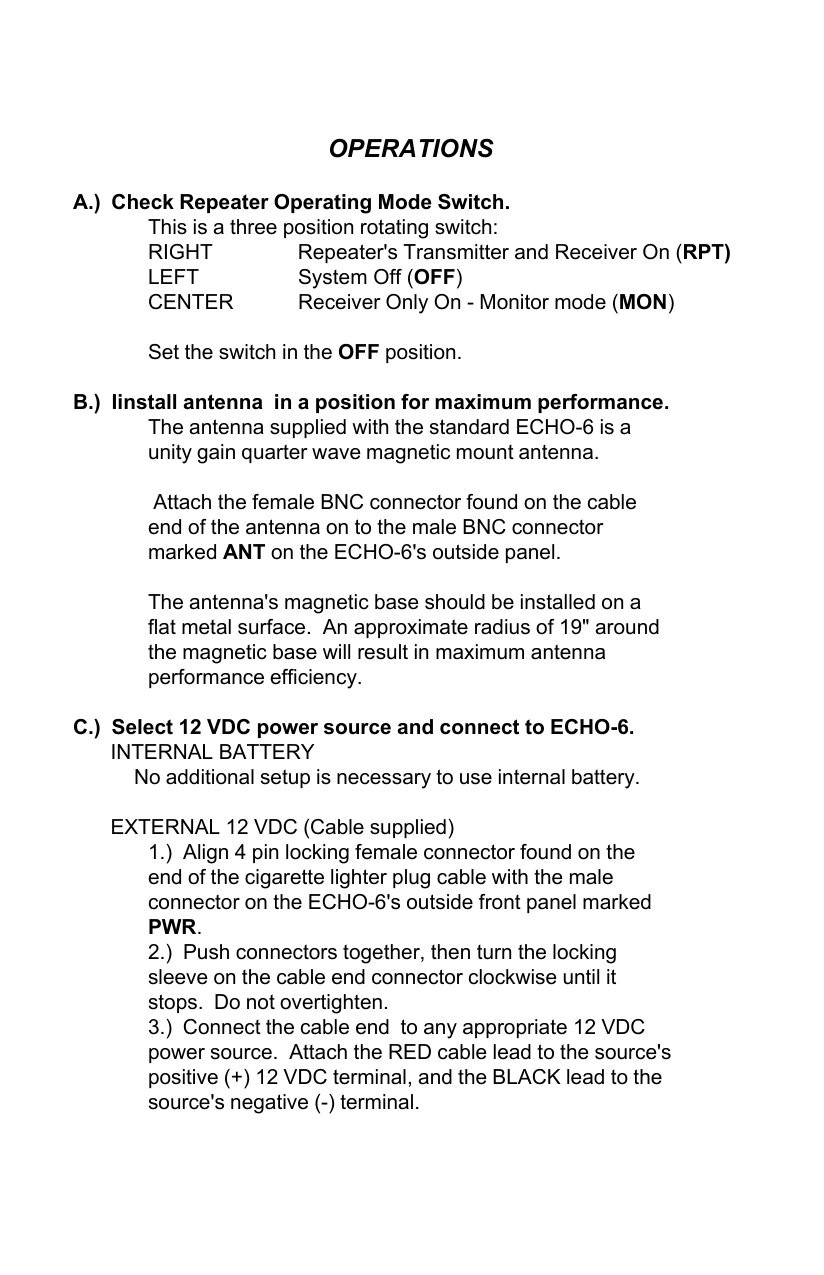 OPERATIONSA.)  Check Repeater Operating Mode Switch.This is a three position rotating switch:RIGHT Repeater&apos;s Transmitter and Receiver On (RPT)LEFT System Off (OFF)CENTER Receiver Only On - Monitor mode (MON)Set the switch in the OFF position.B.)  Iinstall antenna  in a position for maximum performance.The antenna supplied with the standard ECHO-6 is aunity gain quarter wave magnetic mount antenna. Attach the female BNC connector found on the cableend of the antenna on to the male BNC connectormarked ANT on the ECHO-6&apos;s outside panel.The antenna&apos;s magnetic base should be installed on aflat metal surface.  An approximate radius of 19&quot; aroundthe magnetic base will result in maximum antennaperformance efficiency.C.)  Select 12 VDC power source and connect to ECHO-6.INTERNAL BATTERYNo additional setup is necessary to use internal battery.EXTERNAL 12 VDC (Cable supplied)1.)  Align 4 pin locking female connector found on theend of the cigarette lighter plug cable with the maleconnector on the ECHO-6&apos;s outside front panel markedPWR.2.)  Push connectors together, then turn the lockingsleeve on the cable end connector clockwise until itstops.  Do not overtighten.3.)  Connect the cable end  to any appropriate 12 VDCpower source.  Attach the RED cable lead to the source&apos;spositive (+) 12 VDC terminal, and the BLACK lead to thesource&apos;s negative (-) terminal.