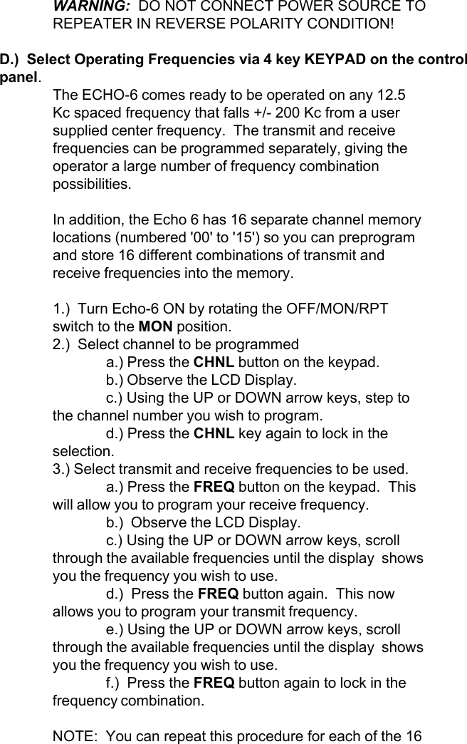 WARNING:  DO NOT CONNECT POWER SOURCE TOREPEATER IN REVERSE POLARITY CONDITION!D.)  Select Operating Frequencies via 4 key KEYPAD on the controlpanel.The ECHO-6 comes ready to be operated on any 12.5Kc spaced frequency that falls +/- 200 Kc from a usersupplied center frequency.  The transmit and receivefrequencies can be programmed separately, giving theoperator a large number of frequency combinationpossibilities.In addition, the Echo 6 has 16 separate channel memorylocations (numbered &apos;00&apos; to &apos;15&apos;) so you can preprogramand store 16 different combinations of transmit andreceive frequencies into the memory.1.)  Turn Echo-6 ON by rotating the OFF/MON/RPTswitch to the MON position.2.)  Select channel to be programmeda.) Press the CHNL button on the keypad.b.) Observe the LCD Display.c.) Using the UP or DOWN arrow keys, step tothe channel number you wish to program.d.) Press the CHNL key again to lock in theselection.3.) Select transmit and receive frequencies to be used.a.) Press the FREQ button on the keypad.  Thiswill allow you to program your receive frequency.b.)  Observe the LCD Display.c.) Using the UP or DOWN arrow keys, scrollthrough the available frequencies until the display  showsyou the frequency you wish to use.d.)  Press the FREQ button again.  This nowallows you to program your transmit frequency.e.) Using the UP or DOWN arrow keys, scrollthrough the available frequencies until the display  showsyou the frequency you wish to use.f.)  Press the FREQ button again to lock in thefrequency combination.NOTE:  You can repeat this procedure for each of the 16