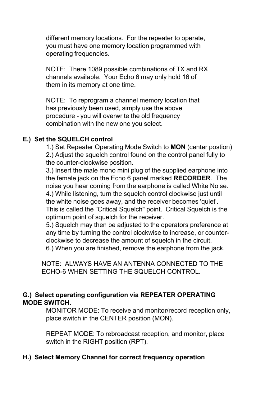 different memory locations.  For the repeater to operate,you must have one memory location programmed withoperating frequencies.NOTE:  There 1089 possible combinations of TX and RXchannels available.  Your Echo 6 may only hold 16 ofthem in its memory at one time.NOTE:  To reprogram a channel memory location thathas previously been used, simply use the aboveprocedure - you will overwrite the old frequencycombination with the new one you select.E.)  Set the SQUELCH control1.) Set Repeater Operating Mode Switch to MON (center postion)2.) Adjust the squelch control found on the control panel fully tothe counter-clockwise position.3.) Insert the male mono mini plug of the supplied earphone intothe female jack on the Echo 6 panel marked RECORDER.  Thenoise you hear coming from the earphone is called White Noise.4.) While listening, turn the squelch control clockwise just untilthe white noise goes away, and the receiver becomes &apos;quiet&apos;.This is called the &quot;Critical Squelch&quot; point.  Critical Squelch is theoptimum point of squelch for the receiver.5.) Squelch may then be adjusted to the operators preference atany time by turning the control clockwise to increase, or counter-clockwise to decrease the amount of squelch in the circuit.6.) When you are finished, remove the earphone from the jack.NOTE:  ALWAYS HAVE AN ANTENNA CONNECTED TO THEECHO-6 WHEN SETTING THE SQUELCH CONTROL.G.)  Select operating configuration via REPEATER OPERATINGMODE SWITCH.MONITOR MODE: To receive and monitor/record reception only,place switch in the CENTER position (MON).REPEAT MODE: To rebroadcast reception, and monitor, placeswitch in the RIGHT position (RPT).H.)  Select Memory Channel for correct frequency operation