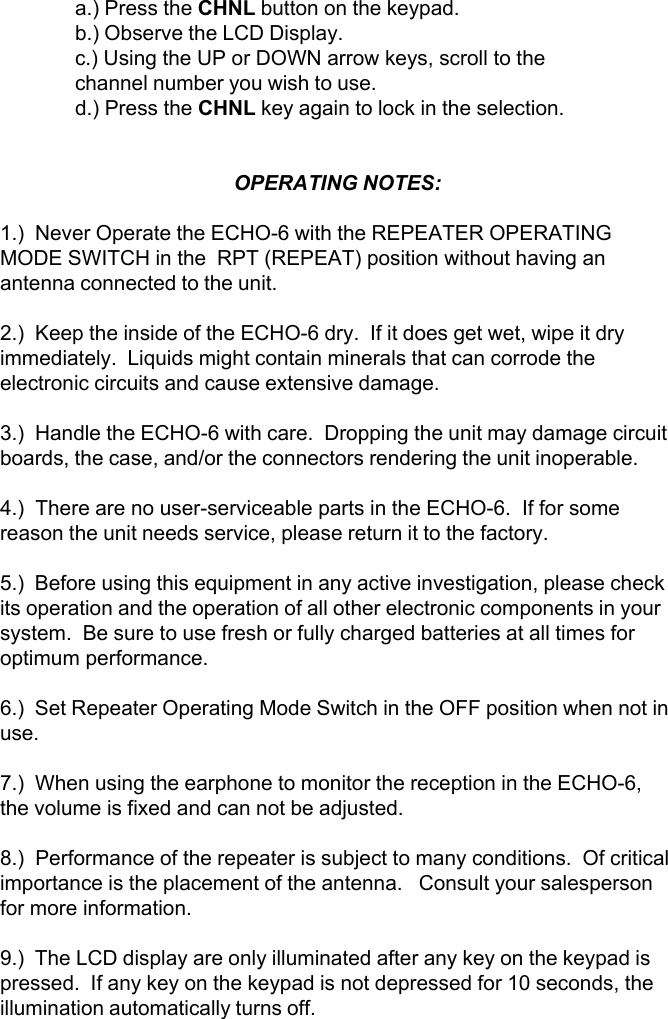 a.) Press the CHNL button on the keypad.b.) Observe the LCD Display.c.) Using the UP or DOWN arrow keys, scroll to thechannel number you wish to use.d.) Press the CHNL key again to lock in the selection.OPERATING NOTES:1.)  Never Operate the ECHO-6 with the REPEATER OPERATINGMODE SWITCH in the  RPT (REPEAT) position without having anantenna connected to the unit.2.)  Keep the inside of the ECHO-6 dry.  If it does get wet, wipe it dryimmediately.  Liquids might contain minerals that can corrode theelectronic circuits and cause extensive damage.3.)  Handle the ECHO-6 with care.  Dropping the unit may damage circuitboards, the case, and/or the connectors rendering the unit inoperable.4.)  There are no user-serviceable parts in the ECHO-6.  If for somereason the unit needs service, please return it to the factory.5.)  Before using this equipment in any active investigation, please checkits operation and the operation of all other electronic components in yoursystem.  Be sure to use fresh or fully charged batteries at all times foroptimum performance.6.)  Set Repeater Operating Mode Switch in the OFF position when not inuse.7.)  When using the earphone to monitor the reception in the ECHO-6,the volume is fixed and can not be adjusted.8.)  Performance of the repeater is subject to many conditions.  Of criticalimportance is the placement of the antenna.   Consult your salespersonfor more information.9.)  The LCD display are only illuminated after any key on the keypad ispressed.  If any key on the keypad is not depressed for 10 seconds, theillumination automatically turns off.