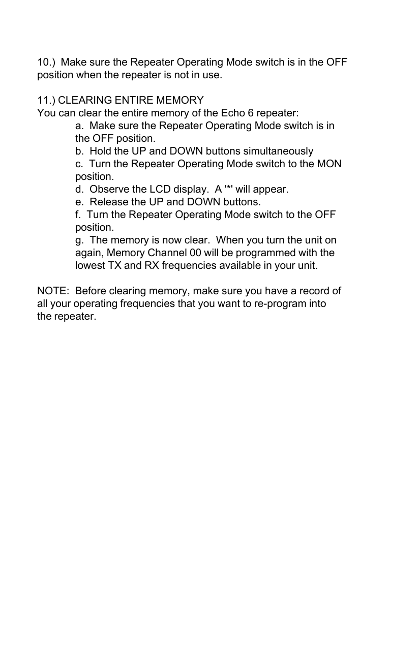 10.)  Make sure the Repeater Operating Mode switch is in the OFFposition when the repeater is not in use.11.) CLEARING ENTIRE MEMORYYou can clear the entire memory of the Echo 6 repeater:a.  Make sure the Repeater Operating Mode switch is inthe OFF position.b.  Hold the UP and DOWN buttons simultaneouslyc.  Turn the Repeater Operating Mode switch to the MONposition.d.  Observe the LCD display.  A &apos;*&apos; will appear.e.  Release the UP and DOWN buttons.f.  Turn the Repeater Operating Mode switch to the OFFposition.g.  The memory is now clear.  When you turn the unit onagain, Memory Channel 00 will be programmed with thelowest TX and RX frequencies available in your unit.NOTE:  Before clearing memory, make sure you have a record ofall your operating frequencies that you want to re-program intothe repeater.