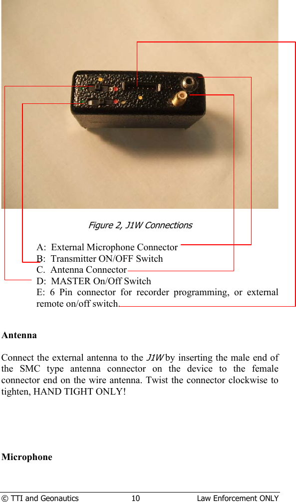  © TTI and Geonautics  10  Law Enforcement ONLY    Figure 2, J1W Connections  A:  External Microphone Connector B:  Transmitter ON/OFF Switch C.  Antenna Connector D:  MASTER On/Off Switch E: 6 Pin connector for recorder programming, or external remote on/off switch.   Antenna  Connect the external antenna to the J1W by inserting the male end of the SMC type antenna connector on the device to the female connector end on the wire antenna. Twist the connector clockwise to tighten, HAND TIGHT ONLY!      Microphone  