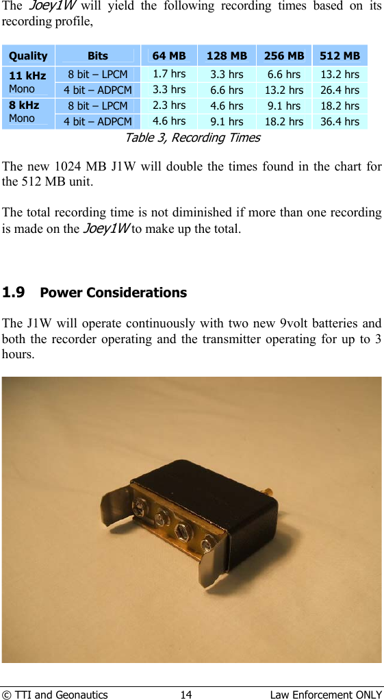  © TTI and Geonautics  14  Law Enforcement ONLY The Joey1W will yield the following recording times based on its recording profile,  Quality  Bits  64 MB  128 MB  256 MB  512 MB 8 bit – LPCM  1.7 hrs  3.3 hrs  6.6 hrs  13.2 hrs 11 kHz Mono 4 bit – ADPCM  3.3 hrs  6.6 hrs  13.2 hrs  26.4 hrs 8 bit – LPCM  2.3 hrs  4.6 hrs  9.1 hrs  18.2 hrs 8 kHz Mono 4 bit – ADPCM  4.6 hrs  9.1 hrs  18.2 hrs  36.4 hrs Table 3, Recording Times  The new 1024 MB J1W will double the times found in the chart for the 512 MB unit.  The total recording time is not diminished if more than one recording is made on the Joey1W to make up the total.    1.9 Power Considerations  The J1W will operate continuously with two new 9volt batteries and both the recorder operating and the transmitter operating for up to 3 hours.        