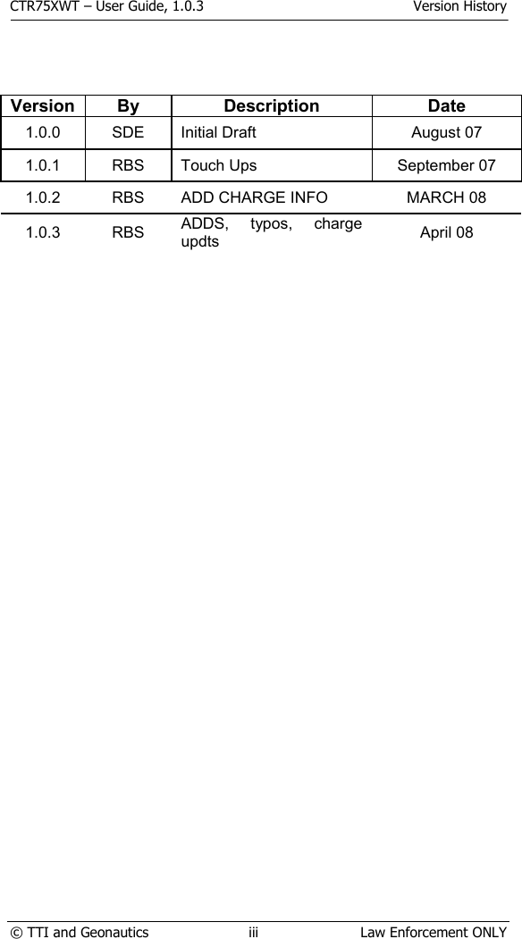 CTR75XWT – User Guide, 1.0.3  Version History  © TTI and Geonautics  iii  Law Enforcement ONLY          Version By Description  Date 1.0.0 SDE Initial Draft  August 07 1.0.1 RBS Touch Ups  September 07 1.0.2  RBS  ADD CHARGE INFO  MARCH 08 1.0.3 RBS ADDS, typos, charge updts  April 08 