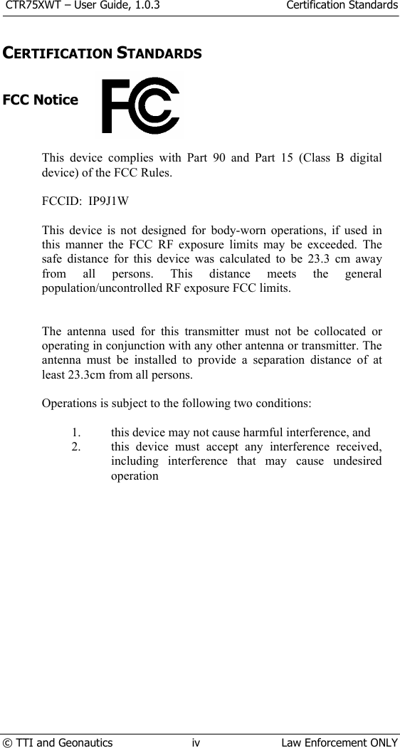  CTR75XWT – User Guide, 1.0.3  Certification Standards  © TTI and Geonautics  iv  Law Enforcement ONLY  CERTIFICATION STANDARDS   FCC Notice    This device complies with Part 90 and Part 15 (Class B digital device) of the FCC Rules.   FCCID:  IP9J1W  This device is not designed for body-worn operations, if used in this manner the FCC RF exposure limits may be exceeded. The safe distance for this device was calculated to be 23.3 cm away from all persons. This distance meets the general population/uncontrolled RF exposure FCC limits.   The antenna used for this transmitter must not be collocated or operating in conjunction with any other antenna or transmitter. The antenna must be installed to provide a separation distance of at least 23.3cm from all persons.  Operations is subject to the following two conditions:  1. this device may not cause harmful interference, and 2. this device must accept any interference received, including interference that may cause undesired operation           