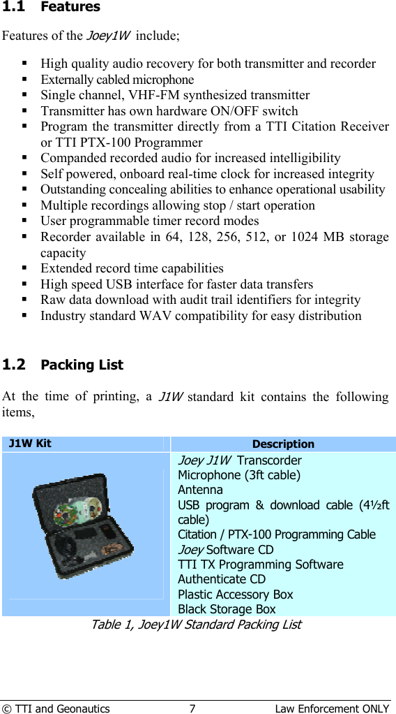  © TTI and Geonautics  7  Law Enforcement ONLY 1.1 Features  Features of the Joey1W  include;   High quality audio recovery for both transmitter and recorder  Externally cabled microphone  Single channel, VHF-FM synthesized transmitter  Transmitter has own hardware ON/OFF switch  Program the transmitter directly from a TTI Citation Receiver or TTI PTX-100 Programmer  Companded recorded audio for increased intelligibility  Self powered, onboard real-time clock for increased integrity  Outstanding concealing abilities to enhance operational usability  Multiple recordings allowing stop / start operation  User programmable timer record modes  Recorder available in 64, 128, 256, 512, or 1024 MB storage capacity  Extended record time capabilities  High speed USB interface for faster data transfers  Raw data download with audit trail identifiers for integrity  Industry standard WAV compatibility for easy distribution   1.2 Packing List  At the time of printing, a J1W standard kit contains the following items,  J1W Kit Description   Joey J1W  Transcorder Microphone (3ft cable) Antenna USB program &amp; download cable (4½ft cable) Citation / PTX-100 Programming Cable Joey Software CD TTI TX Programming Software Authenticate CD Plastic Accessory Box Black Storage Box Table 1, Joey1W Standard Packing List  