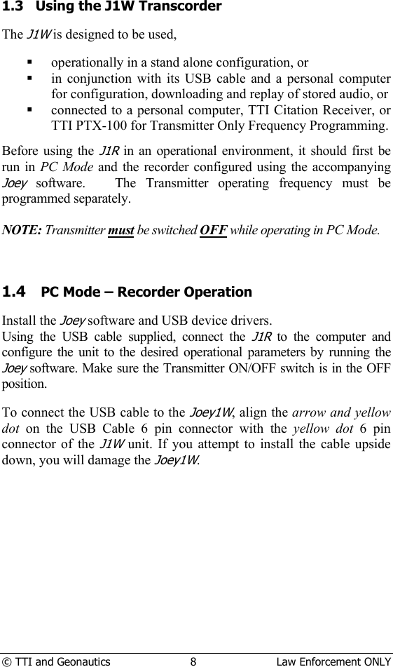  © TTI and Geonautics  8  Law Enforcement ONLY    1.3   Using the J1W Transcorder  The J1W is designed to be used,   operationally in a stand alone configuration, or  in conjunction with its USB cable and a personal computer for configuration, downloading and replay of stored audio, or  connected to a personal computer, TTI Citation Receiver, or TTI PTX-100 for Transmitter Only Frequency Programming.  Before using the J1R in an operational environment, it should first be run in PC Mode and the recorder configured using the accompanying Joey software.   The Transmitter operating frequency must be programmed separately.    NOTE: Transmitter must be switched OFF while operating in PC Mode.  1.4 PC Mode – Recorder Operation  Install the Joey software and USB device drivers.  Using the USB cable supplied, connect the J1R to the computer and configure the unit to the desired operational parameters by running the Joey software. Make sure the Transmitter ON/OFF switch is in the OFF position.  To connect the USB cable to the Joey1W, align the arrow and yellow dot  on the USB Cable 6 pin connector with the yellow dot 6 pin  connector of the J1W unit. If you attempt to install the cable upside down, you will damage the Joey1W.            