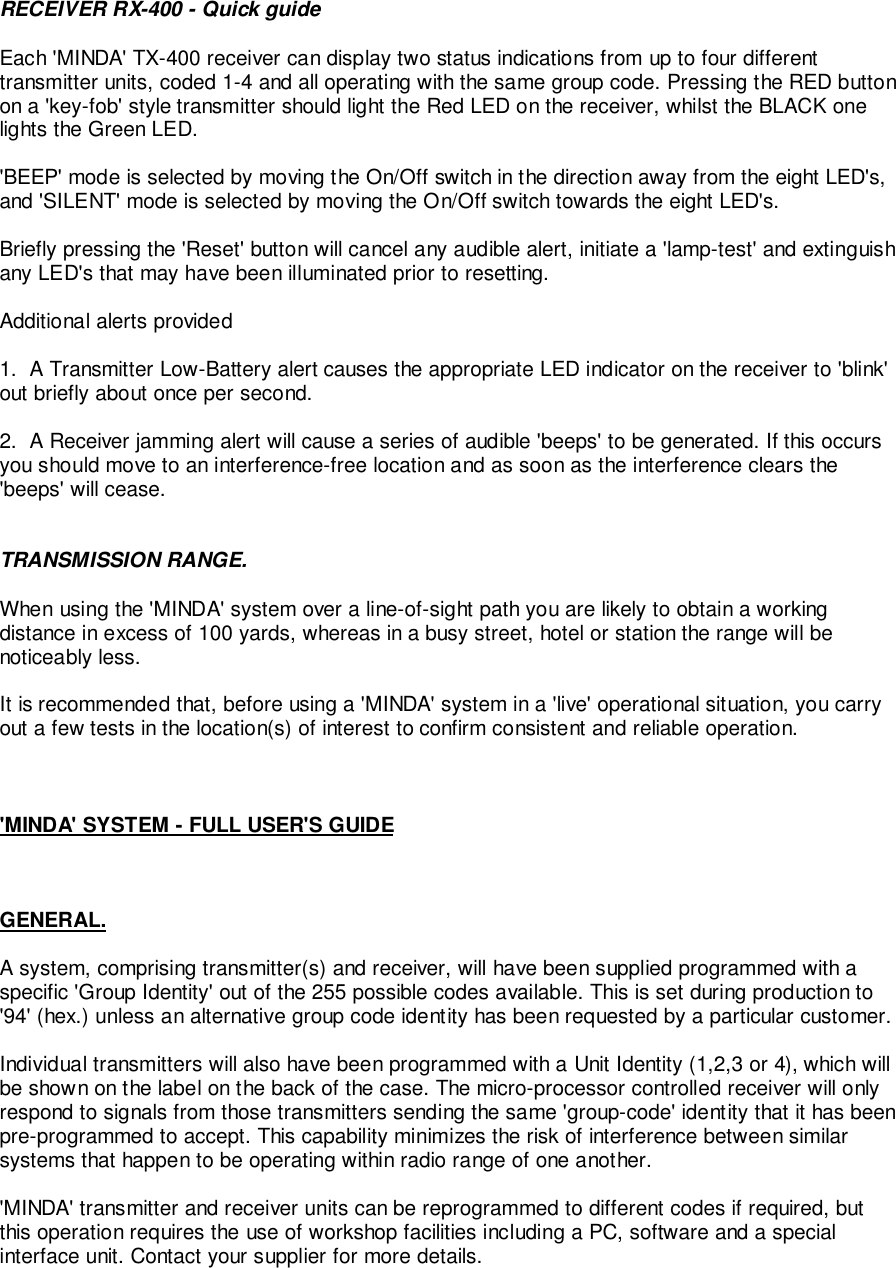 RECEIVER RX-400 - Quick guideEach &apos;MINDA&apos; TX-400 receiver can display two status indications from up to four differenttransmitter units, coded 1-4 and all operating with the same group code. Pressing the RED buttonon a &apos;key-fob&apos; style transmitter should light the Red LED on the receiver, whilst the BLACK onelights the Green LED.&apos;BEEP&apos; mode is selected by moving the On/Off switch in the direction away from the eight LED&apos;s,and &apos;SILENT&apos; mode is selected by moving the On/Off switch towards the eight LED&apos;s.Briefly pressing the &apos;Reset&apos; button will cancel any audible alert, initiate a &apos;lamp-test&apos; and extinguishany LED&apos;s that may have been illuminated prior to resetting.Additional alerts provided1.  A Transmitter Low-Battery alert causes the appropriate LED indicator on the receiver to &apos;blink&apos;out briefly about once per second.2.  A Receiver jamming alert will cause a series of audible &apos;beeps&apos; to be generated. If this occursyou should move to an interference-free location and as soon as the interference clears the&apos;beeps&apos; will cease.TRANSMISSION RANGE.When using the &apos;MINDA&apos; system over a line-of-sight path you are likely to obtain a workingdistance in excess of 100 yards, whereas in a busy street, hotel or station the range will benoticeably less.It is recommended that, before using a &apos;MINDA&apos; system in a &apos;live&apos; operational situation, you carryout a few tests in the location(s) of interest to confirm consistent and reliable operation.&apos;MINDA&apos; SYSTEM - FULL USER&apos;S GUIDEGENERAL.A system, comprising transmitter(s) and receiver, will have been supplied programmed with aspecific &apos;Group Identity&apos; out of the 255 possible codes available. This is set during production to&apos;94&apos; (hex.) unless an alternative group code identity has been requested by a particular customer.Individual transmitters will also have been programmed with a Unit Identity (1,2,3 or 4), which willbe shown on the label on the back of the case. The micro-processor controlled receiver will onlyrespond to signals from those transmitters sending the same &apos;group-code&apos; identity that it has beenpre-programmed to accept. This capability minimizes the risk of interference between similarsystems that happen to be operating within radio range of one another.&apos;MINDA&apos; transmitter and receiver units can be reprogrammed to different codes if required, butthis operation requires the use of workshop facilities including a PC, software and a specialinterface unit. Contact your supplier for more details.
