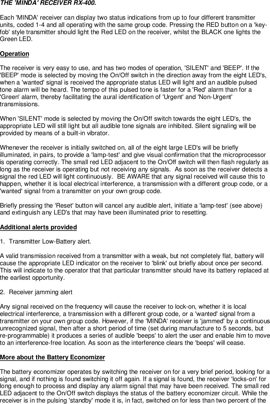 THE &apos;MINDA&apos; RECEIVER RX-400.Each &apos;MINDA&apos; receiver can display two status indications from up to four different transmitterunits, coded 1-4 and all operating with the same group code. Pressing the RED button on a &apos;key-fob&apos; style transmitter should light the Red LED on the receiver, whilst the BLACK one lights theGreen LED.OperationThe receiver is very easy to use, and has two modes of operation, &apos;SILENT&apos; and &apos;BEEP&apos;. If the&apos;BEEP&apos; mode is selected by moving the On/Off switch in the direction away from the eight LED&apos;s,when a &apos;wanted&apos; signal is received the appropriate status LED will light and an audible pulsedtone alarm will be heard. The tempo of this pulsed tone is faster for a &apos;Red&apos; alarm than for a&apos;Green&apos; alarm, thereby facilitating the aural identification of &apos;Urgent&apos; and &apos;Non-Urgent&apos;transmissions.When &apos;SILENT&apos; mode is selected by moving the On/Off switch towards the eight LED&apos;s, theappropriate LED will still light but all audible tone signals are inhibited. Silent signaling will beprovided by means of a built-in vibrator.Whenever the receiver is initially switched on, all of the eight large LED&apos;s will be brieflyilluminated, in pairs, to provide a &apos;lamp-test&apos; and give visual confirmation that the microprocessoris operating correctly. The small red LED adjacent to the On/Off switch will then flash regularly aslong as the receiver is operating but not receiving any signals.  As soon as the receiver detects asignal the red LED will light continuously.  BE AWARE that any signal received will cause this tohappen, whether it is local electrical interference, a transmission with a different group code, or a&apos;wanted&apos; signal from a transmitter on your own group code.Briefly pressing the &apos;Reset&apos; button will cancel any audible alert, initiate a &apos;lamp-test&apos; (see above)and extinguish any LED&apos;s that may have been illuminated prior to resetting.Additional alerts provided1.  Transmitter Low-Battery alert.A valid transmission received from a transmitter with a weak, but not completely flat, battery willcause the appropriate LED indicator on the receiver to &apos;blink&apos; out briefly about once per second.This will indicate to the operator that that particular transmitter should have its battery replaced atthe earliest opportunity.2.  Receiver jamming alertAny signal received on the frequency will cause the receiver to lock-on, whether it is localelectrical interference, a transmission with a different group code, or a &apos;wanted&apos; signal from atransmitter on your own group code. However, if the &apos;MINDA&apos; receiver is &apos;jammed&apos; by a continuousunrecognized signal, then after a short period of time (set during manufacture to 5 seconds, butre-programmable) it produces a series of audible &apos;beeps&apos; to alert the user and enable him to moveto an interference-free location. As soon as the interference clears the &apos;beeps&apos; will cease.More about the Battery EconomizerThe battery economizer operates by switching the receiver on for a very brief period, looking for asignal, and if nothing is found switching it off again. If a signal is found, the receiver &apos;locks-on&apos; forlong enough to process and display any alarm signal that may have been received. The small redLED adjacent to the On/Off switch displays the status of the battery economizer circuit. While thereceiver is in the pulsing &apos;standby&apos; mode it is, in fact, switched on for less than two percent of the