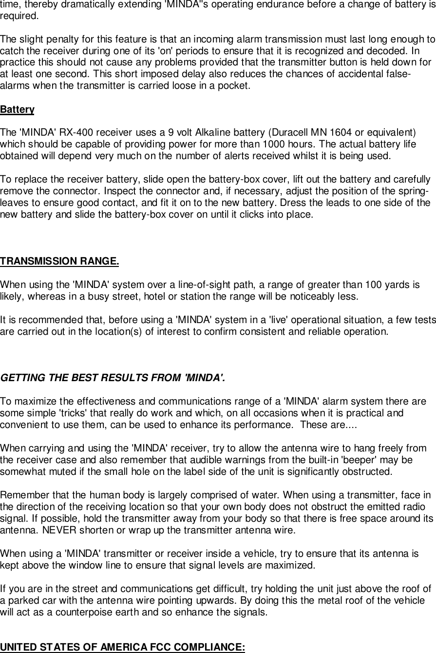 time, thereby dramatically extending &apos;MINDA&apos;&apos;s operating endurance before a change of battery isrequired.The slight penalty for this feature is that an incoming alarm transmission must last long enough tocatch the receiver during one of its &apos;on&apos; periods to ensure that it is recognized and decoded. Inpractice this should not cause any problems provided that the transmitter button is held down forat least one second. This short imposed delay also reduces the chances of accidental false-alarms when the transmitter is carried loose in a pocket.BatteryThe &apos;MINDA&apos; RX-400 receiver uses a 9 volt Alkaline battery (Duracell MN 1604 or equivalent)which should be capable of providing power for more than 1000 hours. The actual battery lifeobtained will depend very much on the number of alerts received whilst it is being used.To replace the receiver battery, slide open the battery-box cover, lift out the battery and carefullyremove the connector. Inspect the connector and, if necessary, adjust the position of the spring-leaves to ensure good contact, and fit it on to the new battery. Dress the leads to one side of thenew battery and slide the battery-box cover on until it clicks into place.TRANSMISSION RANGE.When using the &apos;MINDA&apos; system over a line-of-sight path, a range of greater than 100 yards islikely, whereas in a busy street, hotel or station the range will be noticeably less.It is recommended that, before using a &apos;MINDA&apos; system in a &apos;live&apos; operational situation, a few testsare carried out in the location(s) of interest to confirm consistent and reliable operation.GETTING THE BEST RESULTS FROM &apos;MINDA&apos;.To maximize the effectiveness and communications range of a &apos;MINDA&apos; alarm system there aresome simple &apos;tricks&apos; that really do work and which, on all occasions when it is practical andconvenient to use them, can be used to enhance its performance.  These are....When carrying and using the &apos;MINDA&apos; receiver, try to allow the antenna wire to hang freely fromthe receiver case and also remember that audible warnings from the built-in &apos;beeper&apos; may besomewhat muted if the small hole on the label side of the unit is significantly obstructed.Remember that the human body is largely comprised of water. When using a transmitter, face inthe direction of the receiving location so that your own body does not obstruct the emitted radiosignal. If possible, hold the transmitter away from your body so that there is free space around itsantenna. NEVER shorten or wrap up the transmitter antenna wire.When using a &apos;MINDA&apos; transmitter or receiver inside a vehicle, try to ensure that its antenna iskept above the window line to ensure that signal levels are maximized.If you are in the street and communications get difficult, try holding the unit just above the roof ofa parked car with the antenna wire pointing upwards. By doing this the metal roof of the vehiclewill act as a counterpoise earth and so enhance the signals.UNITED STATES OF AMERICA FCC COMPLIANCE:
