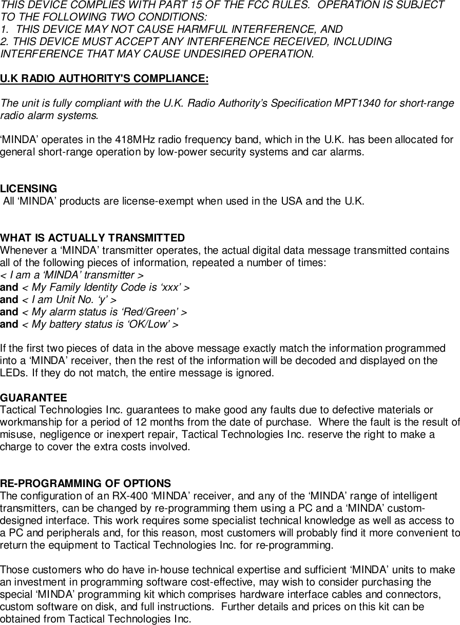 THIS DEVICE COMPLIES WITH PART 15 OF THE FCC RULES.  OPERATION IS SUBJECTTO THE FOLLOWING TWO CONDITIONS:1.  THIS DEVICE MAY NOT CAUSE HARMFUL INTERFERENCE, AND2. THIS DEVICE MUST ACCEPT ANY INTERFERENCE RECEIVED, INCLUDINGINTERFERENCE THAT MAY CAUSE UNDESIRED OPERATION.U.K RADIO AUTHORITY&apos;S COMPLIANCE:The unit is fully compliant with the U.K. Radio Authority’s Specification MPT1340 for short-rangeradio alarm systems.‘MINDA’ operates in the 418MHz radio frequency band, which in the U.K. has been allocated forgeneral short-range operation by low-power security systems and car alarms.LICENSING All ‘MINDA’ products are license-exempt when used in the USA and the U.K.WHAT IS ACTUALLY TRANSMITTEDWhenever a ‘MINDA’ transmitter operates, the actual digital data message transmitted containsall of the following pieces of information, repeated a number of times:&lt; I am a ‘MINDA’ transmitter &gt;and &lt; My Family Identity Code is ‘xxx’ &gt;and &lt; I am Unit No. ‘y’ &gt;and &lt; My alarm status is ‘Red/Green’ &gt;and &lt; My battery status is ‘OK/Low’ &gt;If the first two pieces of data in the above message exactly match the information programmedinto a ‘MINDA’ receiver, then the rest of the information will be decoded and displayed on theLEDs. If they do not match, the entire message is ignored.GUARANTEETactical Technologies Inc. guarantees to make good any faults due to defective materials orworkmanship for a period of 12 months from the date of purchase.  Where the fault is the result ofmisuse, negligence or inexpert repair, Tactical Technologies Inc. reserve the right to make acharge to cover the extra costs involved.RE-PROGRAMMING OF OPTIONSThe configuration of an RX-400 ‘MINDA’ receiver, and any of the ‘MINDA’ range of intelligenttransmitters, can be changed by re-programming them using a PC and a ‘MINDA’ custom-designed interface. This work requires some specialist technical knowledge as well as access toa PC and peripherals and, for this reason, most customers will probably find it more convenient toreturn the equipment to Tactical Technologies Inc. for re-programming.Those customers who do have in-house technical expertise and sufficient ‘MINDA’ units to makean investment in programming software cost-effective, may wish to consider purchasing thespecial ‘MINDA’ programming kit which comprises hardware interface cables and connectors,custom software on disk, and full instructions.  Further details and prices on this kit can beobtained from Tactical Technologies Inc.