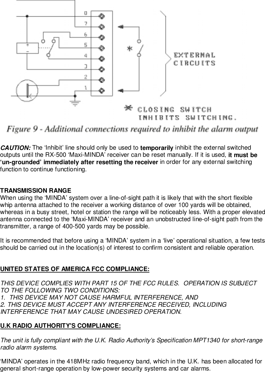 CAUTION: The ‘Inhibit’ line should only be used to temporarily inhibit the external switchedoutputs until the RX-500 ‘Maxi-MINDA’ receiver can be reset manually. If it is used, it must be‘un-grounded’ immediately after resetting the receiver in order for any external switchingfunction to continue functioning.TRANSMISSION RANGEWhen using the ‘MINDA’ system over a line-of-sight path it is likely that with the short flexiblewhip antenna attached to the receiver a working distance of over 100 yards will be obtained,whereas in a busy street, hotel or station the range will be noticeably less. With a proper elevatedantenna connected to the ‘Maxi-MINDA’ receiver and an unobstructed line-of-sight path from thetransmitter, a range of 400-500 yards may be possible.It is recommended that before using a ‘MINDA’ system in a ‘live’ operational situation, a few testsshould be carried out in the location(s) of interest to confirm consistent and reliable operation.UNITED STATES OF AMERICA FCC COMPLIANCE:THIS DEVICE COMPLIES WITH PART 15 OF THE FCC RULES.  OPERATION IS SUBJECTTO THE FOLLOWING TWO CONDITIONS:1.  THIS DEVICE MAY NOT CAUSE HARMFUL INTERFERENCE, AND2. THIS DEVICE MUST ACCEPT ANY INTERFERENCE RECEIVED, INCLUDINGINTERFERENCE THAT MAY CAUSE UNDESIRED OPERATION.U.K RADIO AUTHORITY&apos;S COMPLIANCE:The unit is fully compliant with the U.K. Radio Authority’s Specification MPT1340 for short-rangeradio alarm systems.‘MINDA’ operates in the 418MHz radio frequency band, which in the U.K. has been allocated forgeneral short-range operation by low-power security systems and car alarms.