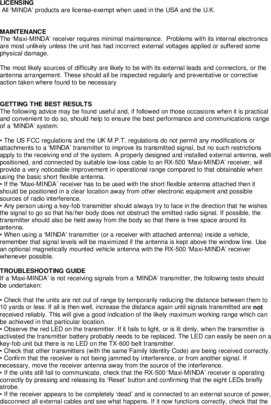 LICENSING All ‘MINDA’ products are license-exempt when used in the USA and the U.K.MAINTENANCEThe ‘Maxi-MINDA’ receiver requires minimal maintenance.  Problems with its internal electronicsare most unlikely unless the unit has had incorrect external voltages applied or suffered somephysical damage.The most likely sources of difficulty are likely to be with its external leads and connectors, or theantenna arrangement. These should all be inspected regularly and preventative or correctiveaction taken where found to be necessaryGETTING THE BEST RESULTSThe following advice may be found useful and, if followed on those occasions when it is practicaland convenient to do so, should help to ensure the best performance and communications rangeof a ‘MINDA’ system:• The US FCC regulations and the UK M.P.T. regulations do not permit any modifications orattachments to a ‘MINDA’ transmitter to improve its transmitted signal, but no such restrictionsapply to the receiving end of the system. A properly designed and installed external antenna, wellpositioned, and connected by suitable low-loss cable to an RX-500 ‘Maxi-MINDA’ receiver, willprovide a very noticeable improvement in operational range compared to that obtainable whenusing the basic short flexible antenna.• If the ‘Maxi-MINDA’ receiver has to be used with the short flexible antenna attached then itshould be positioned in a clear location away from other electronic equipment and possiblesources of radio interference.• Any person using a key-fob transmitter should always try to face in the direction that he wishesthe signal to go so that his/her body does not obstruct the emitted radio signal. If possible, thetransmitter should also be held away from the body so that there is free space around itsantenna.• When using a ‘MINDA’ transmitter (or a receiver with attached antenna) inside a vehicle,remember that signal levels will be maximized if the antenna is kept above the window line. Usean optional magnetically mounted vehicle antenna with the RX-500 ‘Maxi-MINDA’ receiverwhenever possible.TROUBLESHOOTING GUIDEIf a ‘Maxi-MINDA’ is not receiving signals from a ‘MINDA’ transmitter, the following tests shouldbe undertaken:• Check that the units are not out of range by temporarily reducing the distance between them to10 yards or less. If all is then well, increase the distance again until signals transmitted are notreceived reliably. This will give a good indication of the likely maximum working range which canbe achieved in that particular location.• Observe the red LED on the transmitter. If it fails to light, or is lit dimly, when the transmitter isactivated the transmitter battery probably needs to be replaced. The LED can easily be seen on akey-fob unit but there is no LED on the TX-600 belt transmitter.• Check that other transmitters (with the same Family Identity Code) are being received correctly.• Confirm that the receiver is not being jammed by interference, or from another signal. Ifnecessary, move the receiver antenna away from the source of the interference.• If the units still fail to communicate, check that the RX-500 ‘Maxi-MINDA’ receiver is operatingcorrectly by pressing and releasing its ‘Reset’ button and confirming that the eight LEDs brieflystrobe.• If the receiver appears to be completely ‘dead’ and is connected to an external source of power,disconnect all external cables and see what happens. If it now functions correctly, check that the