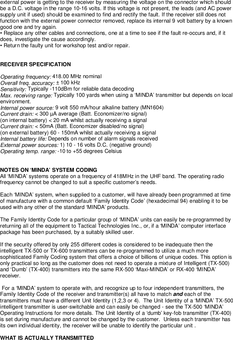 external power is getting to the receiver by measuring the voltage on the connector which shouldbe a D.C. voltage in the range 10-16 volts. If this voltage is not present, the leads (and AC powersupply unit if used) should be examined to find and rectify the fault. If the receiver still does notfunction with the external power connector removed, replace its internal 9 volt battery by a knowngood one and try again.• Replace any other cables and connections, one at a time to see if the fault re-occurs and, if itdoes, investigate the cause accordingly.• Return the faulty unit for workshop test and/or repair.RECEIVER SPECIFICATIONOperating frequency: 418.00 MHz nominalOverall freq. accuracy: ± 100 kHzSensitivity: Typically -110dBm for reliable data decodingMax. receiving range: Typically 100 yards when using a ‘MINDA’ transmitter but depends on localenvironment.Internal power source: 9 volt 550 mA/hour alkaline battery (MN1604)Current drain: &lt; 300 µA average (Batt. Economizer/no signal)(on internal battery) &lt; 20 mA whilst actually receiving a signalCurrent drain: &lt; 50mA (Batt. Economizer disabled/no signal)(on external battery) 60 - 150mA whilst actually receiving a signalInternal battery life: Depends on number of alarm signals receivedExternal power sources: 1) 10 - 16 volts D.C. (negative ground)Operating temp. range: -10 to +55 degrees CelsiusNOTES ON ‘MINDA’ SYSTEM CODINGAll ‘MINDA’ systems operate on a frequency of 418MHz in the UHF band. The operating radiofrequency cannot be changed to suit a specific customer’s needs.Each ‘MINDA’ system, when supplied to a customer, will have already been programmed at timeof manufacture with a common default ‘Family Identity Code’ (hexadecimal 94) enabling it to beused with any other of the standard ‘MINDA’ products.The Family Identity Code for a particular group of ‘MINDA’ units can easily be re-programmed byreturning all of the equipment to Tactical Technologies Inc., or, if a ‘MINDA’ computer interfacepackage has been purchased, by a suitably skilled user.If the security offered by only 255 different codes is considered to be inadequate then theintelligent TX-500 or TX-600 transmitters can be re-programmed to utilize a much moresophisticated Family Coding system that offers a choice of billions of unique codes. This option isonly practical so long as the customer does not need to operate a mixture of Intelligent (TX-500)and ‘Dumb’ (TX-400) transmitters into the same RX-500 ‘Maxi-MINDA’ or RX-400 ‘MINDA’receiver. For a ‘MINDA’ system to operate with, and recognize up to four independent transmitters, theFamily Identity Code of the receiver and transmitter(s) all have to match and each of thetransmitters must have a different Unit Identity (1,2,3 or 4).  The Unit Identity of a ‘MINDA’ TX-500intelligent transmitter is user-switchable and can easily be changed - see the TX-500 ‘MINDA’Operating Instructions for more details. The Unit Identity of a ‘dumb’ key-fob transmitter (TX-400)is set during manufacture and cannot be changed by the customer.  Unless each transmitter hasits own individual identity, the receiver will be unable to identify the particular unit .WHAT IS ACTUALLY TRANSMITTED
