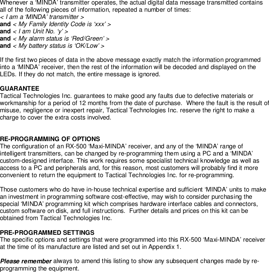 Whenever a ‘MINDA’ transmitter operates, the actual digital data message transmitted containsall of the following pieces of information, repeated a number of times:&lt; I am a ‘MINDA’ transmitter &gt;and &lt; My Family Identity Code is ‘xxx’ &gt;and &lt; I am Unit No. ‘y’ &gt;and &lt; My alarm status is ‘Red/Green’ &gt;and &lt; My battery status is ‘OK/Low’ &gt;If the first two pieces of data in the above message exactly match the information programmedinto a ‘MINDA’ receiver, then the rest of the information will be decoded and displayed on theLEDs. If they do not match, the entire message is ignored.GUARANTEETactical Technologies Inc. guarantees to make good any faults due to defective materials orworkmanship for a period of 12 months from the date of purchase.  Where the fault is the result ofmisuse, negligence or inexpert repair, Tactical Technologies Inc. reserve the right to make acharge to cover the extra costs involved.RE-PROGRAMMING OF OPTIONSThe configuration of an RX-500 ‘Maxi-MINDA’ receiver, and any of the ‘MINDA’ range ofintelligent transmitters, can be changed by re-programming them using a PC and a ‘MINDA’custom-designed interface. This work requires some specialist technical knowledge as well asaccess to a PC and peripherals and, for this reason, most customers will probably find it moreconvenient to return the equipment to Tactical Technologies Inc. for re-programming.Those customers who do have in-house technical expertise and sufficient ‘MINDA’ units to makean investment in programming software cost-effective, may wish to consider purchasing thespecial ‘MINDA’ programming kit which comprises hardware interface cables and connectors,custom software on disk, and full instructions.  Further details and prices on this kit can beobtained from Tactical Technologies Inc.PRE-PROGRAMMED SETTINGSThe specific options and settings that were programmed into this RX-500 ‘Maxi-MINDA’ receiverat the time of its manufacture are listed and set out in Appendix 1.Please remember always to amend this listing to show any subsequent changes made by re-programming the equipment.