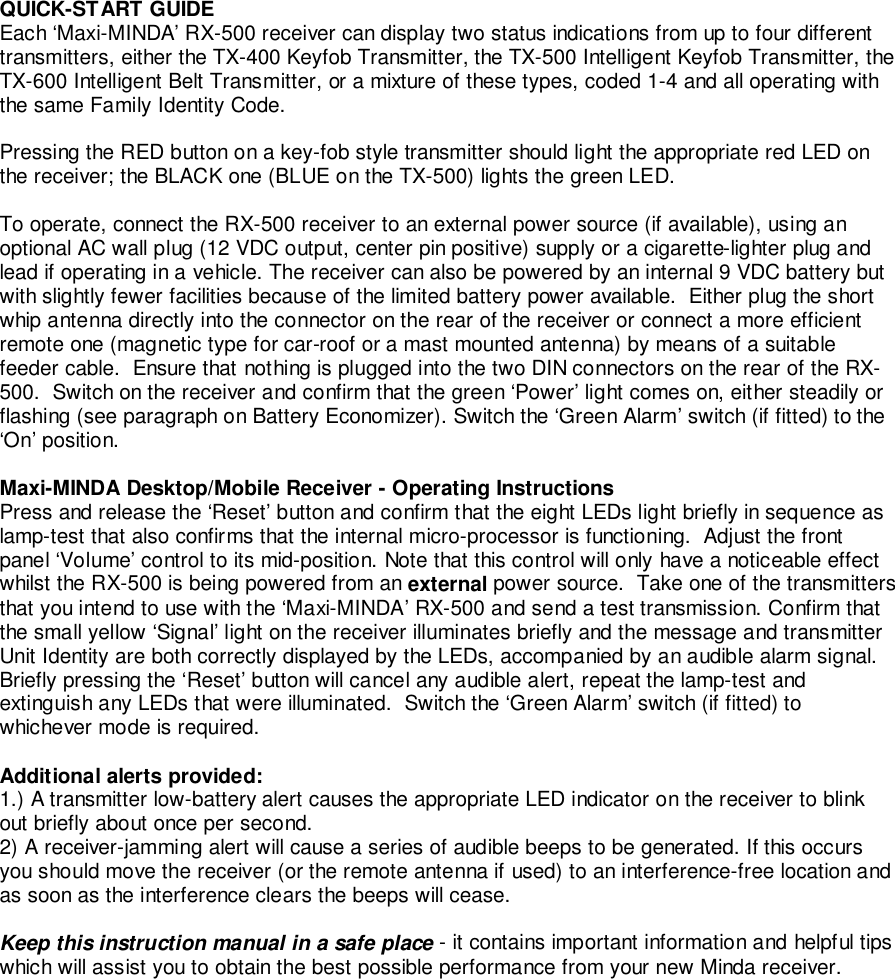QUICK-START GUIDEEach ‘Maxi-MINDA’ RX-500 receiver can display two status indications from up to four differenttransmitters, either the TX-400 Keyfob Transmitter, the TX-500 Intelligent Keyfob Transmitter, theTX-600 Intelligent Belt Transmitter, or a mixture of these types, coded 1-4 and all operating withthe same Family Identity Code.Pressing the RED button on a key-fob style transmitter should light the appropriate red LED onthe receiver; the BLACK one (BLUE on the TX-500) lights the green LED.To operate, connect the RX-500 receiver to an external power source (if available), using anoptional AC wall plug (12 VDC output, center pin positive) supply or a cigarette-lighter plug andlead if operating in a vehicle. The receiver can also be powered by an internal 9 VDC battery butwith slightly fewer facilities because of the limited battery power available.  Either plug the shortwhip antenna directly into the connector on the rear of the receiver or connect a more efficientremote one (magnetic type for car-roof or a mast mounted antenna) by means of a suitablefeeder cable.  Ensure that nothing is plugged into the two DIN connectors on the rear of the RX-500.  Switch on the receiver and confirm that the green ‘Power’ light comes on, either steadily orflashing (see paragraph on Battery Economizer). Switch the ‘Green Alarm’ switch (if fitted) to the‘On’ position.Maxi-MINDA Desktop/Mobile Receiver - Operating InstructionsPress and release the ‘Reset’ button and confirm that the eight LEDs light briefly in sequence aslamp-test that also confirms that the internal micro-processor is functioning.  Adjust the frontpanel ‘Volume’ control to its mid-position. Note that this control will only have a noticeable effectwhilst the RX-500 is being powered from an external power source.  Take one of the transmittersthat you intend to use with the ‘Maxi-MINDA’ RX-500 and send a test transmission. Confirm thatthe small yellow ‘Signal’ light on the receiver illuminates briefly and the message and transmitterUnit Identity are both correctly displayed by the LEDs, accompanied by an audible alarm signal.Briefly pressing the ‘Reset’ button will cancel any audible alert, repeat the lamp-test andextinguish any LEDs that were illuminated.  Switch the ‘Green Alarm’ switch (if fitted) towhichever mode is required.Additional alerts provided:1.) A transmitter low-battery alert causes the appropriate LED indicator on the receiver to blinkout briefly about once per second.2) A receiver-jamming alert will cause a series of audible beeps to be generated. If this occursyou should move the receiver (or the remote antenna if used) to an interference-free location andas soon as the interference clears the beeps will cease.Keep this instruction manual in a safe place - it contains important information and helpful tipswhich will assist you to obtain the best possible performance from your new Minda receiver.