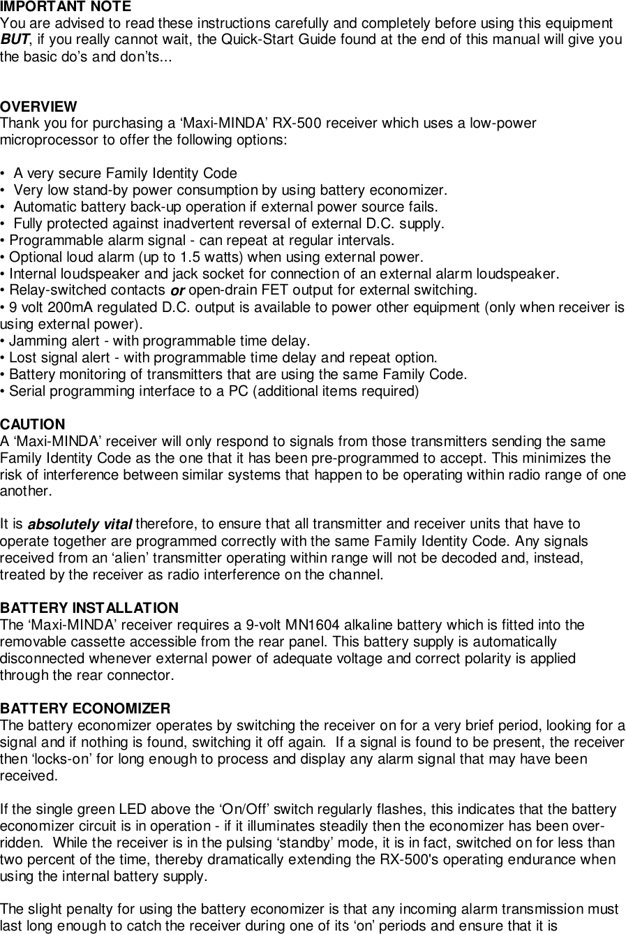 IMPORTANT NOTEYou are advised to read these instructions carefully and completely before using this equipmentBUT, if you really cannot wait, the Quick-Start Guide found at the end of this manual will give youthe basic do’s and don’ts...OVERVIEWThank you for purchasing a ‘Maxi-MINDA’ RX-500 receiver which uses a low-powermicroprocessor to offer the following options:•  A very secure Family Identity Code•  Very low stand-by power consumption by using battery economizer.•  Automatic battery back-up operation if external power source fails.•  Fully protected against inadvertent reversal of external D.C. supply.• Programmable alarm signal - can repeat at regular intervals.• Optional loud alarm (up to 1.5 watts) when using external power.• Internal loudspeaker and jack socket for connection of an external alarm loudspeaker.• Relay-switched contacts or open-drain FET output for external switching.• 9 volt 200mA regulated D.C. output is available to power other equipment (only when receiver isusing external power).• Jamming alert - with programmable time delay.• Lost signal alert - with programmable time delay and repeat option.• Battery monitoring of transmitters that are using the same Family Code.• Serial programming interface to a PC (additional items required)CAUTIONA ‘Maxi-MINDA’ receiver will only respond to signals from those transmitters sending the sameFamily Identity Code as the one that it has been pre-programmed to accept. This minimizes therisk of interference between similar systems that happen to be operating within radio range of oneanother.It is absolutely vital therefore, to ensure that all transmitter and receiver units that have tooperate together are programmed correctly with the same Family Identity Code. Any signalsreceived from an ‘alien’ transmitter operating within range will not be decoded and, instead,treated by the receiver as radio interference on the channel.BATTERY INSTALLATIONThe ‘Maxi-MINDA’ receiver requires a 9-volt MN1604 alkaline battery which is fitted into theremovable cassette accessible from the rear panel. This battery supply is automaticallydisconnected whenever external power of adequate voltage and correct polarity is appliedthrough the rear connector.BATTERY ECONOMIZERThe battery economizer operates by switching the receiver on for a very brief period, looking for asignal and if nothing is found, switching it off again.  If a signal is found to be present, the receiverthen ‘locks-on’ for long enough to process and display any alarm signal that may have beenreceived.If the single green LED above the ‘On/Off’ switch regularly flashes, this indicates that the batteryeconomizer circuit is in operation - if it illuminates steadily then the economizer has been over-ridden.  While the receiver is in the pulsing ‘standby’ mode, it is in fact, switched on for less thantwo percent of the time, thereby dramatically extending the RX-500&apos;s operating endurance whenusing the internal battery supply.The slight penalty for using the battery economizer is that any incoming alarm transmission mustlast long enough to catch the receiver during one of its ‘on’ periods and ensure that it is