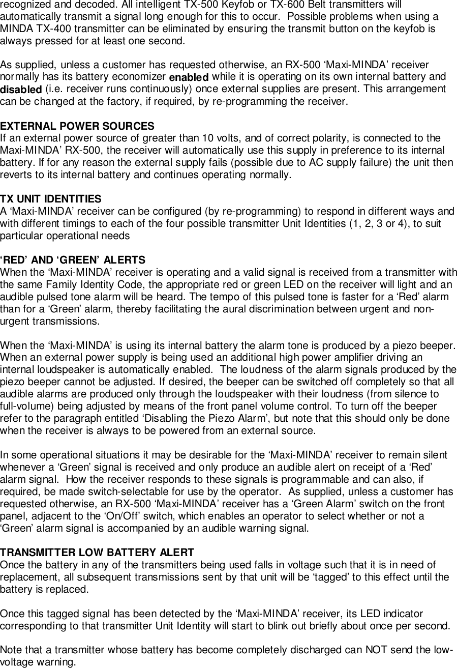 recognized and decoded. All intelligent TX-500 Keyfob or TX-600 Belt transmitters willautomatically transmit a signal long enough for this to occur.  Possible problems when using aMINDA TX-400 transmitter can be eliminated by ensuring the transmit button on the keyfob isalways pressed for at least one second.As supplied, unless a customer has requested otherwise, an RX-500 ‘Maxi-MINDA’ receivernormally has its battery economizer enabled while it is operating on its own internal battery anddisabled (i.e. receiver runs continuously) once external supplies are present. This arrangementcan be changed at the factory, if required, by re-programming the receiver.EXTERNAL POWER SOURCESIf an external power source of greater than 10 volts, and of correct polarity, is connected to theMaxi-MINDA’ RX-500, the receiver will automatically use this supply in preference to its internalbattery. If for any reason the external supply fails (possible due to AC supply failure) the unit thenreverts to its internal battery and continues operating normally.TX UNIT IDENTITIESA ‘Maxi-MINDA’ receiver can be configured (by re-programming) to respond in different ways andwith different timings to each of the four possible transmitter Unit Identities (1, 2, 3 or 4), to suitparticular operational needs‘RED’ AND ‘GREEN’ ALERTSWhen the ‘Maxi-MINDA’ receiver is operating and a valid signal is received from a transmitter withthe same Family Identity Code, the appropriate red or green LED on the receiver will light and anaudible pulsed tone alarm will be heard. The tempo of this pulsed tone is faster for a ‘Red’ alarmthan for a ‘Green’ alarm, thereby facilitating the aural discrimination between urgent and non-urgent transmissions.When the ‘Maxi-MINDA’ is using its internal battery the alarm tone is produced by a piezo beeper.When an external power supply is being used an additional high power amplifier driving aninternal loudspeaker is automatically enabled.  The loudness of the alarm signals produced by thepiezo beeper cannot be adjusted. If desired, the beeper can be switched off completely so that allaudible alarms are produced only through the loudspeaker with their loudness (from silence tofull-volume) being adjusted by means of the front panel volume control. To turn off the beeperrefer to the paragraph entitled ‘Disabling the Piezo Alarm’, but note that this should only be donewhen the receiver is always to be powered from an external source.In some operational situations it may be desirable for the ‘Maxi-MINDA’ receiver to remain silentwhenever a ‘Green’ signal is received and only produce an audible alert on receipt of a ‘Red’alarm signal.  How the receiver responds to these signals is programmable and can also, ifrequired, be made switch-selectable for use by the operator.  As supplied, unless a customer hasrequested otherwise, an RX-500 ‘Maxi-MINDA’ receiver has a ‘Green Alarm’ switch on the frontpanel, adjacent to the ‘On/Off’ switch, which enables an operator to select whether or not a‘Green’ alarm signal is accompanied by an audible warning signal.TRANSMITTER LOW BATTERY ALERTOnce the battery in any of the transmitters being used falls in voltage such that it is in need ofreplacement, all subsequent transmissions sent by that unit will be ‘tagged’ to this effect until thebattery is replaced.Once this tagged signal has been detected by the ‘Maxi-MINDA’ receiver, its LED indicatorcorresponding to that transmitter Unit Identity will start to blink out briefly about once per second.Note that a transmitter whose battery has become completely discharged can NOT send the low-voltage warning.
