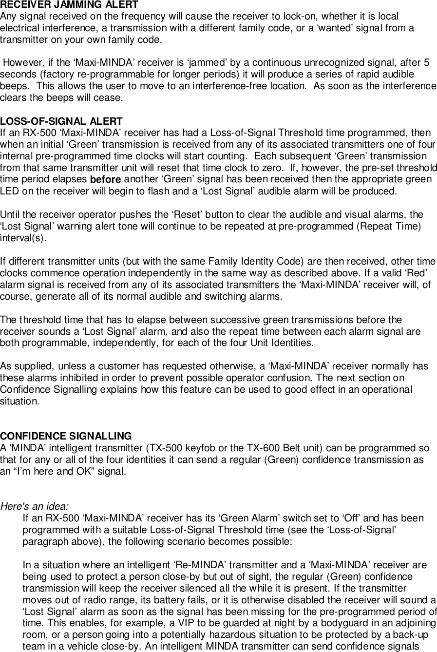 RECEIVER JAMMING ALERTAny signal received on the frequency will cause the receiver to lock-on, whether it is localelectrical interference, a transmission with a different family code, or a ‘wanted’ signal from atransmitter on your own family code. However, if the ‘Maxi-MINDA’ receiver is ‘jammed’ by a continuous unrecognized signal, after 5seconds (factory re-programmable for longer periods) it will produce a series of rapid audiblebeeps.  This allows the user to move to an interference-free location.  As soon as the interferenceclears the beeps will cease.LOSS-OF-SIGNAL ALERTIf an RX-500 ‘Maxi-MINDA’ receiver has had a Loss-of-Signal Threshold time programmed, thenwhen an initial ‘Green’ transmission is received from any of its associated transmitters one of fourinternal pre-programmed time clocks will start counting.  Each subsequent ‘Green’ transmissionfrom that same transmitter unit will reset that time clock to zero.  If, however, the pre-set thresholdtime period elapses before another ‘Green’ signal has been received then the appropriate greenLED on the receiver will begin to flash and a ‘Lost Signal’ audible alarm will be produced.Until the receiver operator pushes the ‘Reset’ button to clear the audible and visual alarms, the‘Lost Signal’ warning alert tone will continue to be repeated at pre-programmed (Repeat Time)interval(s).If different transmitter units (but with the same Family Identity Code) are then received, other timeclocks commence operation independently in the same way as described above. If a valid ‘Red’alarm signal is received from any of its associated transmitters the ‘Maxi-MINDA’ receiver will, ofcourse, generate all of its normal audible and switching alarms.The threshold time that has to elapse between successive green transmissions before thereceiver sounds a ‘Lost Signal’ alarm, and also the repeat time between each alarm signal areboth programmable, independently, for each of the four Unit Identities.As supplied, unless a customer has requested otherwise, a ‘Maxi-MINDA’ receiver normally hasthese alarms inhibited in order to prevent possible operator confusion. The next section onConfidence Signalling explains how this feature can be used to good effect in an operationalsituation.CONFIDENCE SIGNALLINGA ‘MINDA’ intelligent transmitter (TX-500 keyfob or the TX-600 Belt unit) can be programmed sothat for any or all of the four identities it can send a regular (Green) confidence transmission asan “I’m here and OK” signal.Here&apos;s an idea:If an RX-500 ‘Maxi-MINDA’ receiver has its ‘Green Alarm’ switch set to ‘Off’ and has beenprogrammed with a suitable Loss-of-Signal Threshold time (see the ‘Loss-of-Signal’paragraph above), the following scenario becomes possible:In a situation where an intelligent ‘Re-MINDA’ transmitter and a ‘Maxi-MINDA’ receiver arebeing used to protect a person close-by but out of sight, the regular (Green) confidencetransmission will keep the receiver silenced all the while it is present. If the transmittermoves out of radio range, its battery fails, or it is otherwise disabled the receiver will sound a‘Lost Signal’ alarm as soon as the signal has been missing for the pre-programmed period oftime. This enables, for example, a VIP to be guarded at night by a bodyguard in an adjoiningroom, or a person going into a potentially hazardous situation to be protected by a back-upteam in a vehicle close-by. An intelligent MINDA transmitter can send confidence signals