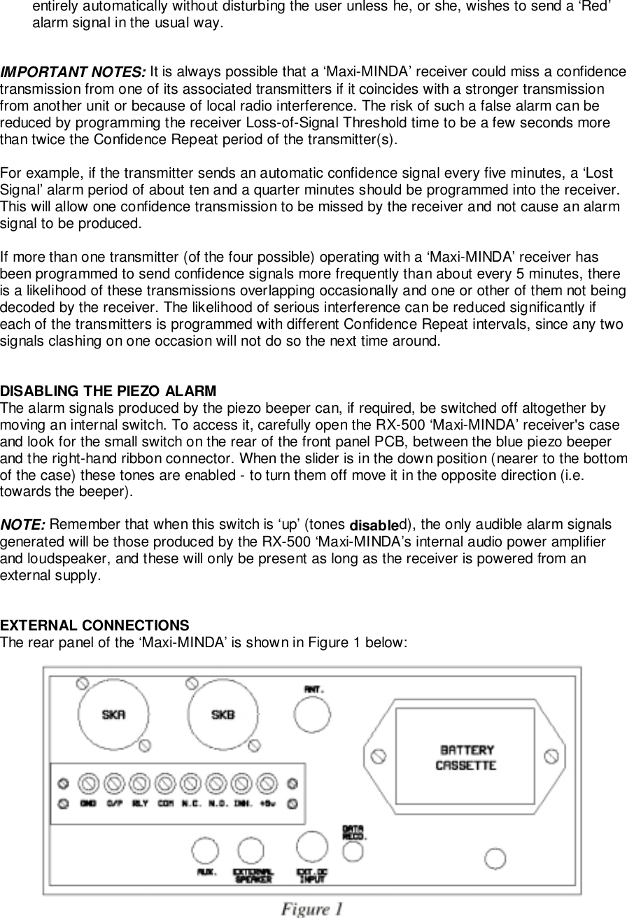 entirely automatically without disturbing the user unless he, or she, wishes to send a ‘Red’alarm signal in the usual way.IMPORTANT NOTES: It is always possible that a ‘Maxi-MINDA’ receiver could miss a confidencetransmission from one of its associated transmitters if it coincides with a stronger transmissionfrom another unit or because of local radio interference. The risk of such a false alarm can bereduced by programming the receiver Loss-of-Signal Threshold time to be a few seconds morethan twice the Confidence Repeat period of the transmitter(s).For example, if the transmitter sends an automatic confidence signal every five minutes, a ‘LostSignal’ alarm period of about ten and a quarter minutes should be programmed into the receiver.This will allow one confidence transmission to be missed by the receiver and not cause an alarmsignal to be produced.If more than one transmitter (of the four possible) operating with a ‘Maxi-MINDA’ receiver hasbeen programmed to send confidence signals more frequently than about every 5 minutes, thereis a likelihood of these transmissions overlapping occasionally and one or other of them not beingdecoded by the receiver. The likelihood of serious interference can be reduced significantly ifeach of the transmitters is programmed with different Confidence Repeat intervals, since any twosignals clashing on one occasion will not do so the next time around.DISABLING THE PIEZO ALARMThe alarm signals produced by the piezo beeper can, if required, be switched off altogether bymoving an internal switch. To access it, carefully open the RX-500 ‘Maxi-MINDA’ receiver&apos;s caseand look for the small switch on the rear of the front panel PCB, between the blue piezo beeperand the right-hand ribbon connector. When the slider is in the down position (nearer to the bottomof the case) these tones are enabled - to turn them off move it in the opposite direction (i.e.towards the beeper).NOTE: Remember that when this switch is ‘up’ (tones disabled), the only audible alarm signalsgenerated will be those produced by the RX-500 ‘Maxi-MINDA’s internal audio power amplifierand loudspeaker, and these will only be present as long as the receiver is powered from anexternal supply.EXTERNAL CONNECTIONSThe rear panel of the ‘Maxi-MINDA’ is shown in Figure 1 below: