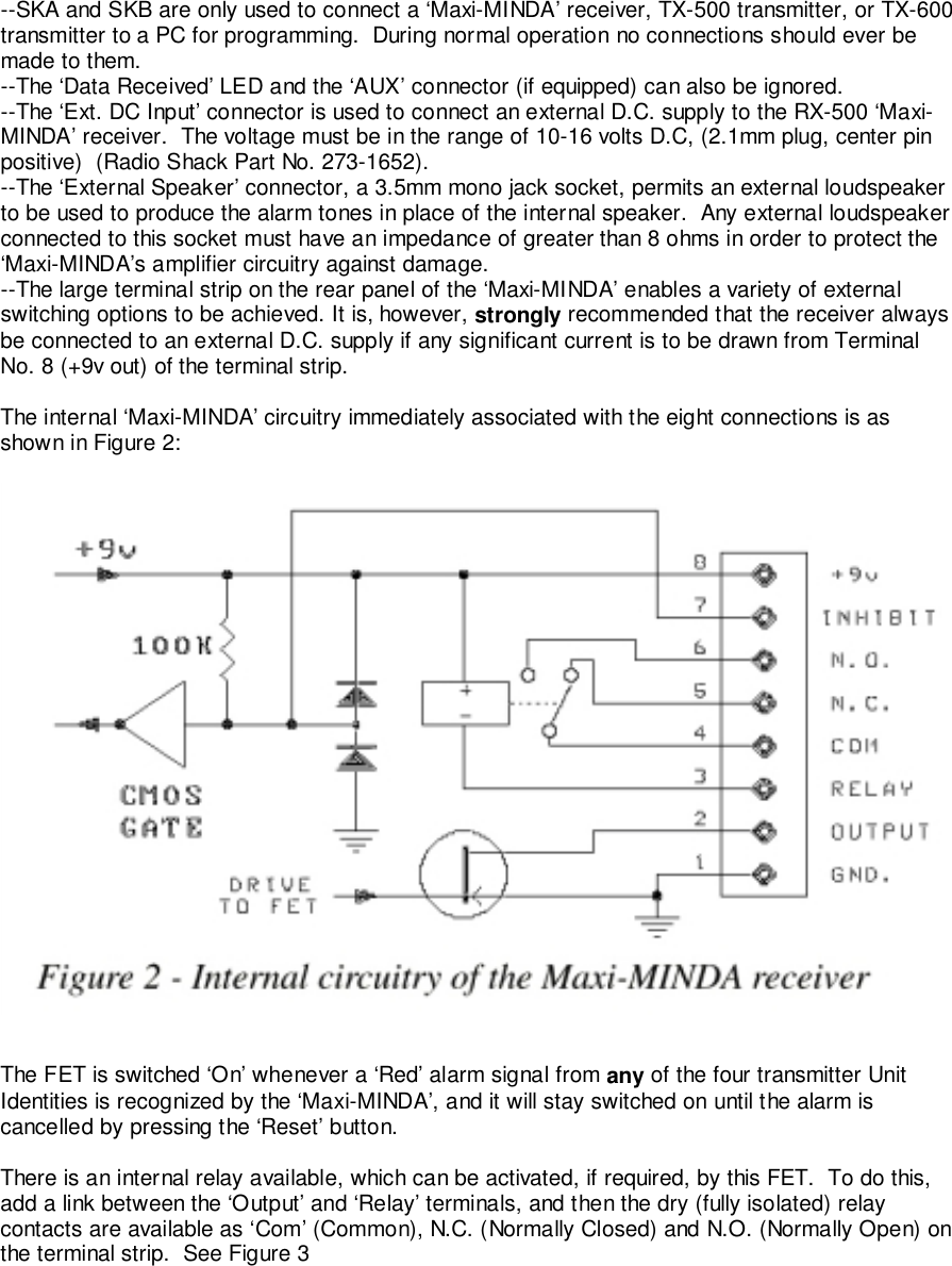 --SKA and SKB are only used to connect a ‘Maxi-MINDA’ receiver, TX-500 transmitter, or TX-600transmitter to a PC for programming.  During normal operation no connections should ever bemade to them.--The ‘Data Received’ LED and the ‘AUX’ connector (if equipped) can also be ignored.--The ‘Ext. DC Input’ connector is used to connect an external D.C. supply to the RX-500 ‘Maxi-MINDA’ receiver.  The voltage must be in the range of 10-16 volts D.C, (2.1mm plug, center pinpositive)  (Radio Shack Part No. 273-1652).--The ‘External Speaker’ connector, a 3.5mm mono jack socket, permits an external loudspeakerto be used to produce the alarm tones in place of the internal speaker.  Any external loudspeakerconnected to this socket must have an impedance of greater than 8 ohms in order to protect the‘Maxi-MINDA’s amplifier circuitry against damage.--The large terminal strip on the rear panel of the ‘Maxi-MINDA’ enables a variety of externalswitching options to be achieved. It is, however, strongly recommended that the receiver alwaysbe connected to an external D.C. supply if any significant current is to be drawn from TerminalNo. 8 (+9v out) of the terminal strip.The internal ‘Maxi-MINDA’ circuitry immediately associated with the eight connections is asshown in Figure 2:The FET is switched ‘On’ whenever a ‘Red’ alarm signal from any of the four transmitter UnitIdentities is recognized by the ‘Maxi-MINDA’, and it will stay switched on until the alarm iscancelled by pressing the ‘Reset’ button.There is an internal relay available, which can be activated, if required, by this FET.  To do this,add a link between the ‘Output’ and ‘Relay’ terminals, and then the dry (fully isolated) relaycontacts are available as ‘Com’ (Common), N.C. (Normally Closed) and N.O. (Normally Open) onthe terminal strip.  See Figure 3