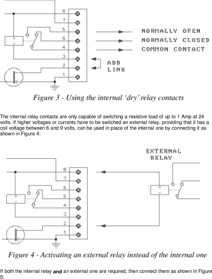 The internal relay contacts are only capable of switching a resistive load of up to 1 Amp at 24volts. If higher voltages or currents have to be switched an external relay, providing that it has acoil voltage between 6 and 9 volts, can be used in place of the internal one by connecting it asshown in Figure 4:If both the internal relay and an external one are required, then connect them as shown in Figure5: