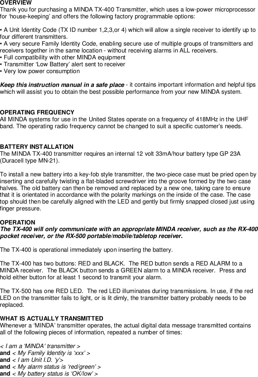 OVERVIEWThank you for purchasing a MINDA TX-400 Transmitter, which uses a low-power microprocessorfor ‘house-keeping’ and offers the following factory programmable options:• A Unit Identity Code (TX ID number 1,2,3,or 4) which will allow a single receiver to identify up tofour different transmitters.• A very secure Family Identity Code, enabling secure use of multiple groups of transmitters andreceivers together in the same location - without receiving alarms in ALL receivers.• Full compatibility with other MINDA equipment• Transmitter ‘Low Battery’ alert sent to receiver• Very low power consumptionKeep this instruction manual in a safe place - it contains important information and helpful tipswhich will assist you to obtain the best possible performance from your new MINDA system.OPERATING FREQUENCYAll MINDA systems for use in the United States operate on a frequency of 418MHz in the UHFband. The operating radio frequency cannot be changed to suit a specific customer’s needs.BATTERY INSTALLATIONThe MINDA TX-400 transmitter requires an internal 12 volt 33mA/hour battery type GP 23A(Duracell type MN-21).To install a new battery into a key-fob style transmitter, the two-piece case must be pried open byinserting and carefully twisting a flat-bladed screwdriver into the groove formed by the two casehalves. The old battery can then be removed and replaced by a new one, taking care to ensurethat it is orientated in accordance with the polarity markings on the inside of the case. The casetop should then be carefully aligned with the LED and gently but firmly snapped closed just usingfinger pressure.OPERATIONThe TX-400 will only communicate with an appropriate MINDA receiver, such as the RX-400pocket receiver, or the RX-500 portable/mobile/tabletop receiver.The TX-400 is operational immediately upon inserting the battery.The TX-400 has two buttons: RED and BLACK.  The RED button sends a RED ALARM to aMINDA receiver.  The BLACK button sends a GREEN alarm to a MINDA receiver.  Press andhold either button for at least 1 second to transmit your alarm.The TX-500 has one RED LED.  The red LED illuminates during transmissions. In use, if the redLED on the transmitter fails to light, or is lit dimly, the transmitter battery probably needs to bereplaced.WHAT IS ACTUALLY TRANSMITTEDWhenever a ‘MINDA’ transmitter operates, the actual digital data message transmitted containsall of the following pieces of information, repeated a number of times:&lt; I am a ‘MINDA’ transmitter &gt;and &lt; My Family Identity is ‘xxx’ &gt;and &lt; I am Unit I.D. ‘y’&gt;and &lt; My alarm status is ‘red/green’ &gt;and &lt; My battery status is ‘OK/low’ &gt;